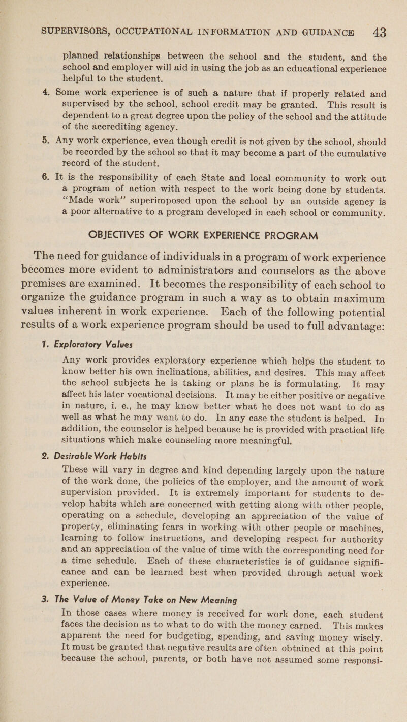 planned relationships between the school and the student, and the school and employer will aid in using the job as an educational experience helpful to the student. 4, Some work experience is of such a nature that if properly related and supervised by the school, school credit may be granted. This result is dependent to a great degree upon the policy of the school and the attitude of the accrediting agency. 5. Any work experience, evea though credit is not given by the school, should be recorded by the school so that it may become a part of the cumulative record of the student. 6. It is the responsibility of each State and local community to work out a program of action with respect to the work being done by students. “Made work’ superimposed upon the school by an outside agency is a poor alternative to a program developed in each school or community. OBJECTIVES OF WORK EXPERIENCE PROGRAM The need for guidance of individuals in a program of work experience becomes more evident to administrators and counselors as the above premises are examined. It becomes the responsibility of each school to organize the guidance program in such a way as to obtain maximum values inherent in work experience. Each of the following potential results of a work experience program should be used to full advantage: 1. Exploratory Valves Any work provides exploratory experience which helps the student to know better his own inclinations, abilities, and desires. This may affect the school subjects he is taking or plans he is formulating. It may affect his later vocational decisions. It may be either positive or negative in nature, i. e., he may know better what he does not want to do as well as what he may want to do. In any case the student is helped. In addition, the counselor is helped because he is provided with practical life situations which make counseling more meaningful. 2. Desirable Work Habits These will vary in degree and kind depending largely upon the nature of the work done, the policies of the employer, and the amount of work supervision provided. It is extremely important for students to de- velop habits which are concerned with getting along with other people, operating on a schedule, developing an appreciation of the value of property, eliminating fears in working with other people or machines, learning to follow instructions, and developing respect for authority and an appreciation of the value of time with the corresponding need for a time schedule. Each of these characteristics is of guidance signifi- cance and can be learned best when provided through actual work experience. 3. The Value of Money Take on New Meaning In those cases where money is received for work done, each student faces the decision as to what to do with the money Saiened: This makes apparent the need for budgeting, spending, and saving money wisely. It must be granted that negative results are often obtained at this point because the school, parents, or both have not assumed some responsi-