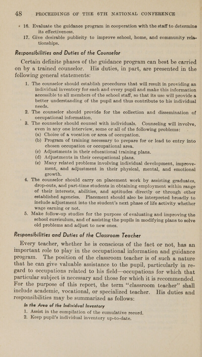 * 16. Evaluate the guidance program in cooperation with the staff to determine its effectiveness. 17. Give desirable publicity to improve school, home, and community rela- tionships. Responsibilities and Duties of the Counselor Certain definite phases of the guidance program can best be carried on by a trained counselor. His duties, in part, are presented in the following general statements: 1. The counselor should establish procedures that will result in providing an individual inventory for each and every pupil and make this information accessible to all members of the school staff, so that its use will provide a better understanding of the pupil and thus contribute to his individual needs. 3 2. The counselor should provide for the collection and dissemination of occupational information. 3. The counselor should counsel with individuals. Counseling will involve, even in any one interview, some or all of the following problems: (a) Choice of a vocation or area of occupation. (b) Program of training necessary to prepare for or lead to entry into chosen occupation or occupational area. (c) Adjustments in their educational training plans. (d) Adjustments in their occupational plans. (e) Many related problems involving individual development, improve- ment, and adjustment in their physical, mental, and emotional j growth. 4. The counselor should carry on placement work by assisting graduates, drop-outs, and part-time students in obtaining employment within range of their interests, abilities, and aptitudes directly or through other established agencies. Placement should also be interpreted broadly to include adjustment into the student’s next phase of life activity whether wage earning or not. 5. Make follow-up studies for the purpose of evaluating and improving the school curriculum, and of assisting the pupils in modifying plans to solve old problems and adjust to new ones. | Responsibilities and Duties of the Classroom Teacher Every teacher, whether he is conscious of the fact or not, has an mportant role to play in the occupational information and guidance program. The position of the classroom teacher is of such a nature that he can give valuable assistance to the pupil, particularly in re- gard to occupations related to his field—-occupations for which that particular subject is necessary and those for which it is recommended. For the purpose of this report, the term “classroom teacher” shall include academic, vocational, or specialized teacher. His duties and responsibilities may be summarized as follows: In the Area of the Individual Inventory 1, Assist in the compilation of the cumulative record. 2. Keep pupil’s individual inventory up-to-date.