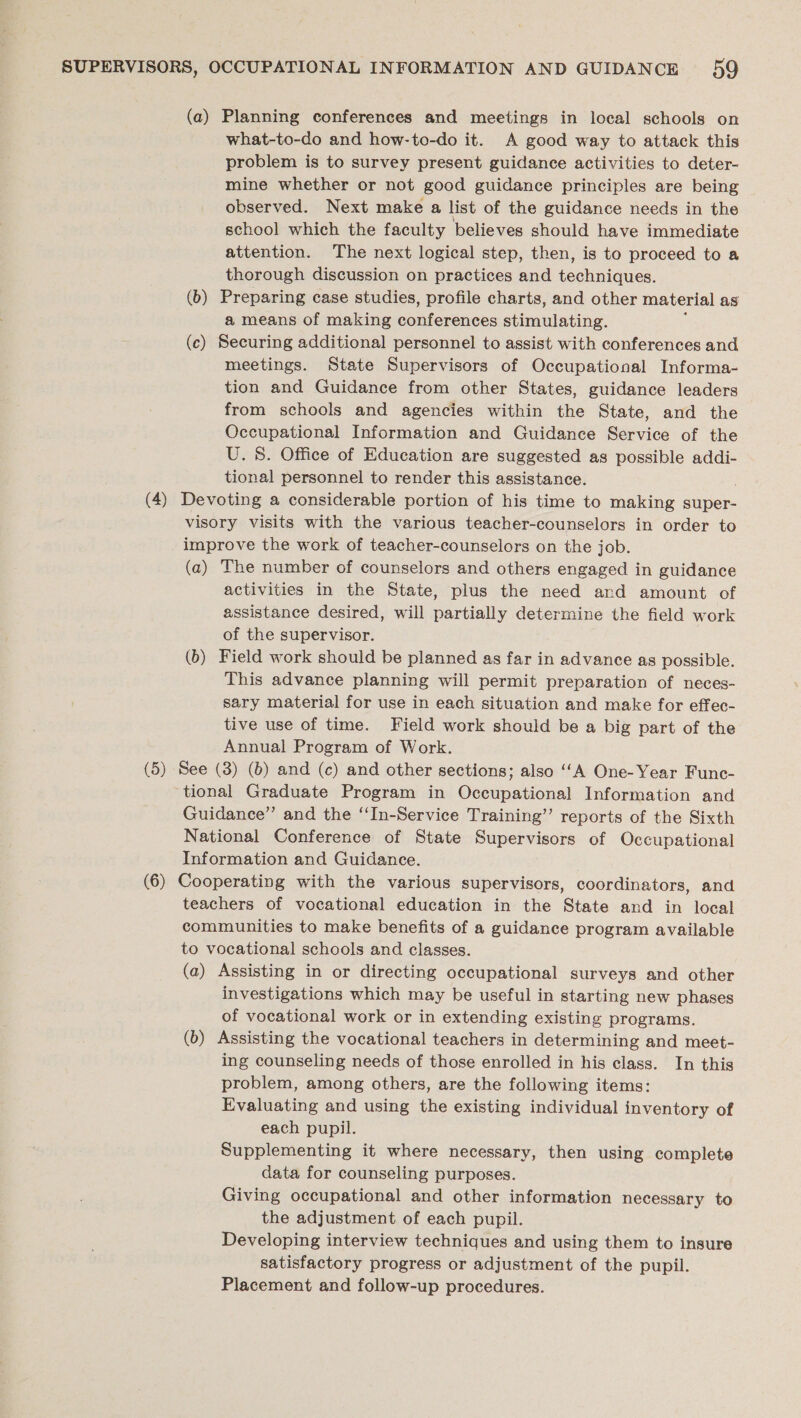 (a) Planning conferences and meetings in local schools on what-to-do and how-to-do it. A good way to attack this problem is to survey present guidance activities to deter- mine whether or not good guidance principles are being observed. Next make a list of the guidance needs in the school which the faculty believes should have immediate attention. The next logical step, then, is to proceed to a thorough discussion on practices and techniques. (b) Preparing case studies, profile charts, and other material as a means of making conferences stimulating. ; (c) Securing additional personnel to assist with conferences and meetings. State Supervisors of Occupational Informa- tion and Guidance from other States, guidance leaders from schools and agencies within the State, and the Occupational Information and Guidance Service of the U. 8. Office of Education are suggested as possible addi- tional personnel to render this assistance. (4) Devoting a considerable portion of his time to making super- visory visits with the various teacher-counselors in order to improve the work of teacher-counselors on the job. (a) The number of counselors and others engaged in guidance activities in the State, plus the need and amount of assistance desired, will partially determine the field work of the supervisor. (b) Field work should be planned as far in advance as possible. This advance planning will permit preparation of neces- sary material for use in each situation and make for effec- tive use of time. Field work should be a big part of the Annual Program of Work. (5) See (3) (0) and (c) and other sections; also ‘A One-Year Func- tional Graduate Program in Occupational Information and Guidance” and the “In-Service Training’’ reports of the Sixth National Conference of State Supervisors of Occupational Information and Guidance. (6) Cooperating with the various supervisors, coordinators, and teachers of vocational education in the State and in local communities to make benefits of a guidance program available to vocational schools and classes. (a) Assisting in or directing occupational surveys and other investigations which may be useful in starting new phases of vocational work or in extending existing programs. (b) Assisting the vocational teachers in determining and meet- ing counseling needs of those enrolled in his class. In this problem, among others, are the following items: Evaluating and using the existing individual inventory of each pupil. Supplementing it where necessary, then using complete data for counseling purposes. Giving occupational and other information necessary to the adjustment of each pupil. Developing interview techniques and using them to insure satisfactory progress or adjustment of the pupil. Placement and follow-up procedures.