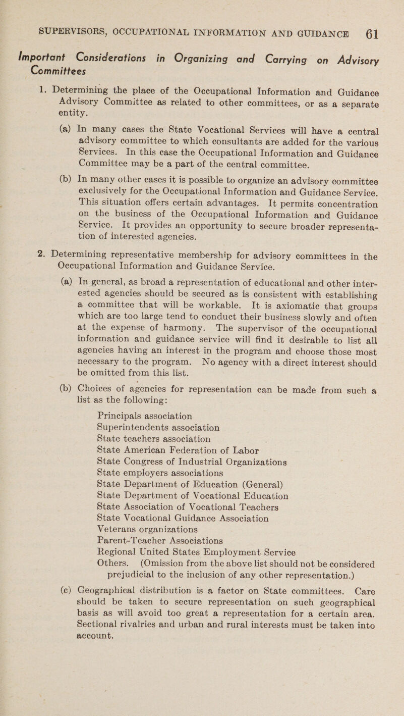 advisory committee to which consultants are added for the various Services. In this case the Occupational Information and Guidance Committee may be a part of the central committee. exclusively for the Occupational Information and Guidance Service. This situation offers certain advantages. It permits concentration on the business of the Occupational Information and Guidance Service. It provides an opportunity to secure broader representa- tion of interested agencies. (a) (b) (c) In general, as broad a representation of educational and other inter- ested agencies should be secured as is consistent with establishing @ committee that will be workable. It is axiomatic that groups which are too large tend to conduct their business slowly and often at the expense of harmony. The supervisor of the occupational information and guidance service will find it desirable to list all agencies having an interest in the program and choose those most necessary to the program. No agency with a direct interest should be omitted from this list. Choices of agencies for representation can be made from such a list as the following: Principals association Superintendents association State teachers association ; State American Federation of Labor State Congress of Industrial Organizations State employers associations State Department of Education (General) State Department of Vocational Education State Association of Vocational Teachers State Vocational Guidance Association Veterans organizations Parent-Teacher Associations Regional United States Employment Service Others. (Omission from the above list should not be considered prejudicial to the inclusion of any other representation.) Geographical distribution is a factor on State committees. Care should be taken to secure representation on such geographical basis as will avoid too great a representation for a certain area. Sectional rivalries and urban and rural interests must be taken into account.