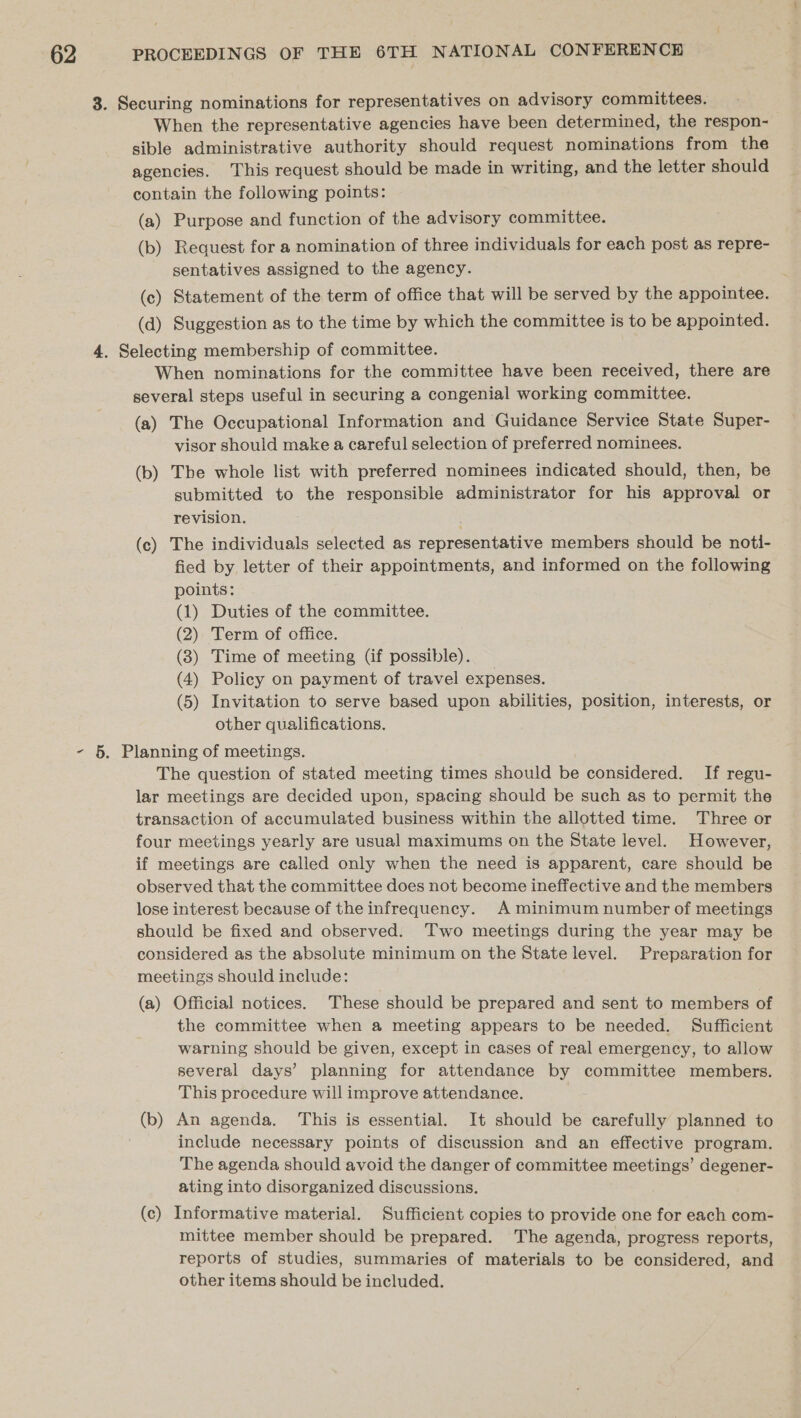 When the representative agencies have been determined, the respon- sible administrative authority should request nominations from the agencies. This request should be made in writing, and the letter should contain the following points: (a) Purpose and function of the advisory committee. (b) Request for a nomination of three individuals for each post as repre- sentatives assigned to the agency. (c) Statement of the term of office that will be served by the appointee. (d) Suggestion as to the time by which the committee is to be appointed. When nominations for the committee have been received, there are several steps useful in securing a congenial working committee. (a) The Occupational Information and Guidance Service State Super- visor should make a careful selection of preferred nominees. (b) The whole list with preferred nominees indicated should, then, be submitted to the responsible administrator for his approval or revision. (c) The individuals selected as representative members should be noti- fied by letter of their appointments, and informed on the following points: (1) Duties of the committee. (2) Term of office. (3) Time of meeting (if possible). (4) Policy on payment of travel expenses. (5) Invitation to serve based upon abilities, position, interests, or other qualifications. The question of stated meeting times should be considered. If regu- lar meetings are decided upon, spacing should be such as to permit the transaction of accumulated business within the allotted time. Three or four meetings yearly are usual maximums on the State level. However, if meetings are called only when the need is apparent, care should be observed that the committee does not become ineffective and the members lose interest because of the infrequency. A minimum number of meetings should be fixed and observed. Two meetings during the year may be considered as the absolute minimum on the State level. Preparation for meetings should include: (a) Official notices. These should be prepared and sent to members of the committee when a meeting appears to be needed. Sufficient warning should be given, except in cases of real emergency, to allow several days’ planning for attendance by committee members. This procedure will improve attendance. include necessary points of discussion and an effective program. The agenda should avoid the danger of committee meetings’ degener- ating into disorganized discussions. (c) Informative material. Sufficient copies to provide one for each com- mittee member should be prepared. The agenda, progress reports, reports of studies, summaries of materials to be considered, and other items should be included.