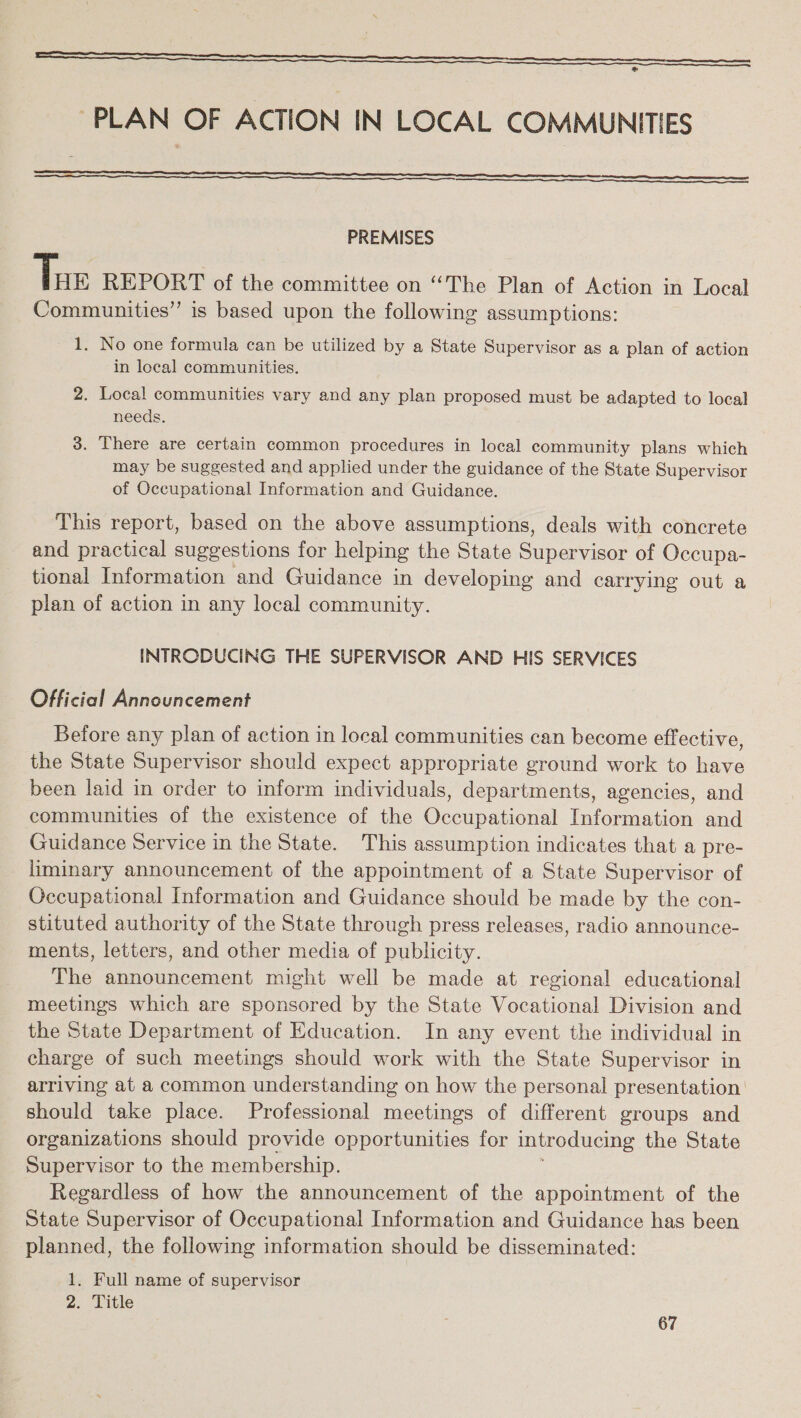 PLAN OF ACTION IN LOCAL COMMUNITIES    PREMISES Tue REPORT of the committee on “The Plan of Action in Local Communities” is based upon the following assumptions: 1. No one formula can be utilized by a State Supervisor as a plan of action in local communities. 2. Local communities vary and any plan proposed must be adapted to local needs. 3. There are certain common procedures in local community plans which may be suggested and applied under the guidance of the State Supervisor of Occupational Information and Guidance. This report, based on the above assumptions, deals with concrete and practical suggestions for helping the State Supervisor of Occupa- tional Information and Guidance in developing and carrying out a plan of action in any local community. INTRODUCING THE SUPERVISOR AND HIS SERVICES Official Announcement Before any plan of action in local communities can become effective, the State Supervisor should expect appropriate ground work to have been laid in order to inform individuals, departments, agencies, and communities of the existence of the Occupational Information and Guidance Service in the State. This assumption indicates that a pre- liminary announcement of the appointment of a State Supervisor of Occupational Information and Guidance should be made by the con- stituted authority of the State through press releases, radio announce- ments, letters, and other media of publicity. The announcement might well be made at regional educational meetings which are sponsored by the State Vocational Division and the State Department of Education. In any event the individual in charge of such meetings should work with the State Supervisor in arriving at a common understanding on how the personal presentation should take place. Professional meetings of different groups and organizations should provide opportunities for introducing the State Supervisor to the membership. Regardless of how the announcement of the appointment of the State Supervisor of Occupational Information and Guidance has been planned, the following information should be disseminated: 1. Full name of supervisor 2. Title