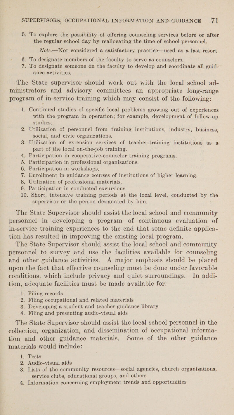 5. To explore the possibility of offering counseling services before or after the regular school day by reallocating the time of school personnel. Note.—Not considered a satisfactory practice—used as a last resort. 6. To designate members of the faculty to serve as counselors. 7. To designate someone on the faculty to develop and coordinate all anid? ance activities. The State supervisor should work out with the local school ad- ministrators and advisory committees an appropriate long-range program of in-service training which may consist of the following: 1. Continued studies of specific local problems growing out of experiences with the program in operation; for example, development of follow-up studies. 2. Utilization of personnel from training institutions, industry, business, social, and civic organizations. 3. Utilization of extension services of teacher-training institutions as a part of the local on-the-job training. 4, Participation in cooperative-counselor training programs. 5. Participation in professional organizations. | 6. Participation in workshops. 7. Enrollment in guidance courses of institutions of higher learning. 8. Utilization of professional materials. 9. Participation in conducted excursions. 10. Short, intensive training periods at the local level, conducted by the supervisor or the person designated by him. The State Supervisor should assist the local school and community personnel in developing a program of continuous evaluation of in-service training experiences to the end that some definite applica- tion has resulted in improving the existing local program. The State Supervisor should assist the local school and community ‘personnel to survey and use the facilities available for counseling and other guidance activities. A major emphasis should be placed upon the fact that effective counseling must be done under favorable conditions, which include privacy and quiet surroundings. In addi- tion, adequate facilities must be made available for: 1. Filing records 2. Filing occupational and related materials 3. Developing a student and teacher guidance library 4, Filing and presenting audio-visual aids The State Supervisor should assist the local school personnel in the collection, organization, and dissemination of occupational informa- tion and other guidance materials. Some of the other guidance materials would include: 1. Tests 2. Audio-visual aids 3. Lists of the community resources—social agencies, church organizations, service clubs, educational groups, and others 4. Information concerning employment trends and opportunities