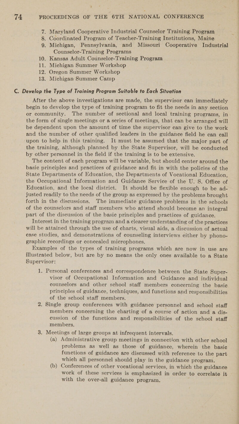 7. Maryland Cooperative Industrial Counselor Training Program 8. Coordinated Program of Teacher-Training Institutions, Maine 9. Michigan, Pennsylvania, and Missouri Cooperative Industrial Counselor-Training Programs 10. Kansas Adult Counselor-Training Program 11. Michigan Summer Workshop 12. Oregon Summer Workshop 13. Michigan Summer Camp C. Develop the Type of Training Program Suitable to Each Situation After the above investigations are made, the supervisor can immediately begin to develop the type of training program to fit the needs in any section or community. The number of sectional and local training programs, in the form of single meetings or a series of meetings, that can be arranged will be dependent upon the amount of time the supervisor can give to the work and the number of other qualified leaders in the guidance field he can call upon to help in this training. It must be assumed that the major part of the training, although planned by the State Supervisor, will be conducted by other personnel in the field if the training is to be extensive. The content of each program will be variable, but should center around the basic principles and practices of guidance and fit in with the policies of the State Departments of Education, the Departments of Vocational Education, the Occupational Information and Guidance Service of the U. S. Office of Education, and the local district. It should be flexible enough to be ad- justed readily to the needs of the group as expressed by the problems brought forth in the discussions. The immediate guidance problems in the schools of the counselors and staff members who attend should become an integral part of the discussion of the basic principles and practices of guidance. Interest in the training program and a clearer understanding of the practices will be attained through the use of charts, visual aids, a discussion of actual case studies, and demonstrations of counseling interviews either by phono- graphic recordings or concealed microphones. Examples of the types of training programs which are now in use are illustrated below, but are by no means the only ones available to a State Supervisor: 1. Personal conferences and correspondence between the State Super- visor of Occupational Information and Guidance and individual counselors and other school staff members concerning the basic principles of guidance, techniques, and functions and responsibilities. of the school staff members. 2. Single group conferences with guidance personnel and school staff members concerning the charting of a course of action and a dis- cussion of the functions and responsibilities of the school staff members. 3. Meetings of large groups at infrequent intervals. (a) Administrative group meetings in connection with other school problems as well as those of guidance, wherein the basic functions of guidance are discussed with reference to the part which all personnel should play in the guidance program. (b) Conferences of other vocational services, in which the guidance work of these services is emphasized in order to correlate it with the over-all guidance program.