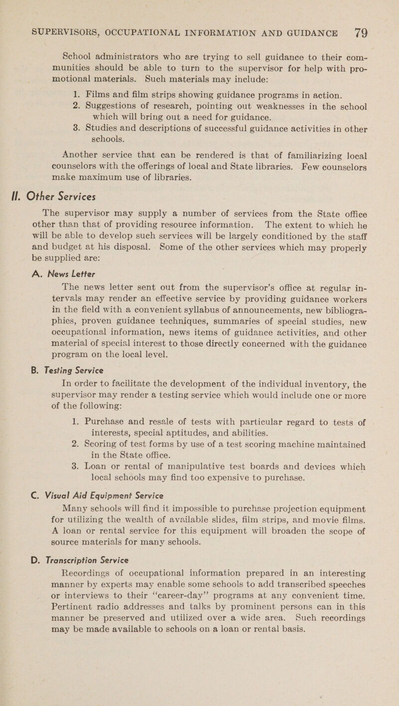 School administrators who are trying to sell guidance to their com- munities should be able to turn to the supervisor for help with pro- motional materials. Such materials may include: 1. Films and film strips showing guidance programs in action. 2. Suggestions of research, pointing out weaknesses in the school which will bring out a need for guidance. 3. Studies and descriptions of successful guidance activities in other schools. Another service that can be rendered is that of familiarizing local counselors with the offerings of local and State libraries. Few counselors make maximum use of libraries. Il, Other Services The supervisor may supply a number of services from the State office other than that of providing resource information. The extent to which he will be able to develop such services will be largely conditioned by the staff and budget at his disposal. Some of the other services which may properly be supplied are: A. News Letter The news letter sent out from the supervisor’s office at regular in- tervals may render an effective service by providing guidance workers in the field with a convenient syllabus of announcements, new bibliogra- phies, proven guidance techniques, summaries of special studies, new occupational information, news items of guidance activities, and other material of special interest to those directly concerned with the guidance program on the local level. B. Testing Service In order to facilitate the development of the individual inventory, the supervisor may render a testing service which would include one or more of the following: 1. Purchase and resale of tests with particular regard to tests of interests, special aptitudes, and abilities. 2. Scoring of test forms by use of a test scoring machine maintained in the State office. 3. Loan or rental of manipulative test boards and devices which local schools may find too expensive to purchase. C. Visual Aid Equipment Service Many schools will find it impossible to purchase projection equipment for utilizing the wealth of available slides, film strips, and movie films. A joan or rental service for this equipment will broaden the scope of source materials for many schools. D. Transcription Service Recordings of occupational information prepared in an interesting manner by experts may enable some schools to add transcribed speeches or interviews to their ‘‘career-day’’ programs at any convenient time. Pertinent radio addresses and talks by prominent persons can in this manner be preserved and utilized over a wide area. Such reeordings may be made available to schools on a loan or rental basis.
