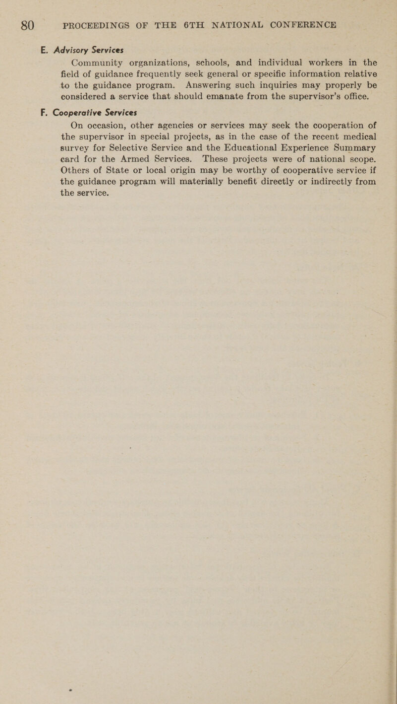 E. Advisory Services Community organizations, schools, and individual workers in the field of guidance frequently seek general or specific information relative to the guidance program. Answering such inquiries may properly be considered a service that should emanate from the supervisor’s office. F. Cooperative Services On occasion, other agencies or services may seek the cooperation of the supervisor in special projects, as in the case of the recent medical survey for Selective Service and the Educational Experience Summary card for the Armed Services. These projects were of national scope. Others of State or local origin may be worthy of cooperative service if the guidance program will materially benefit directly or indirectly from the service.