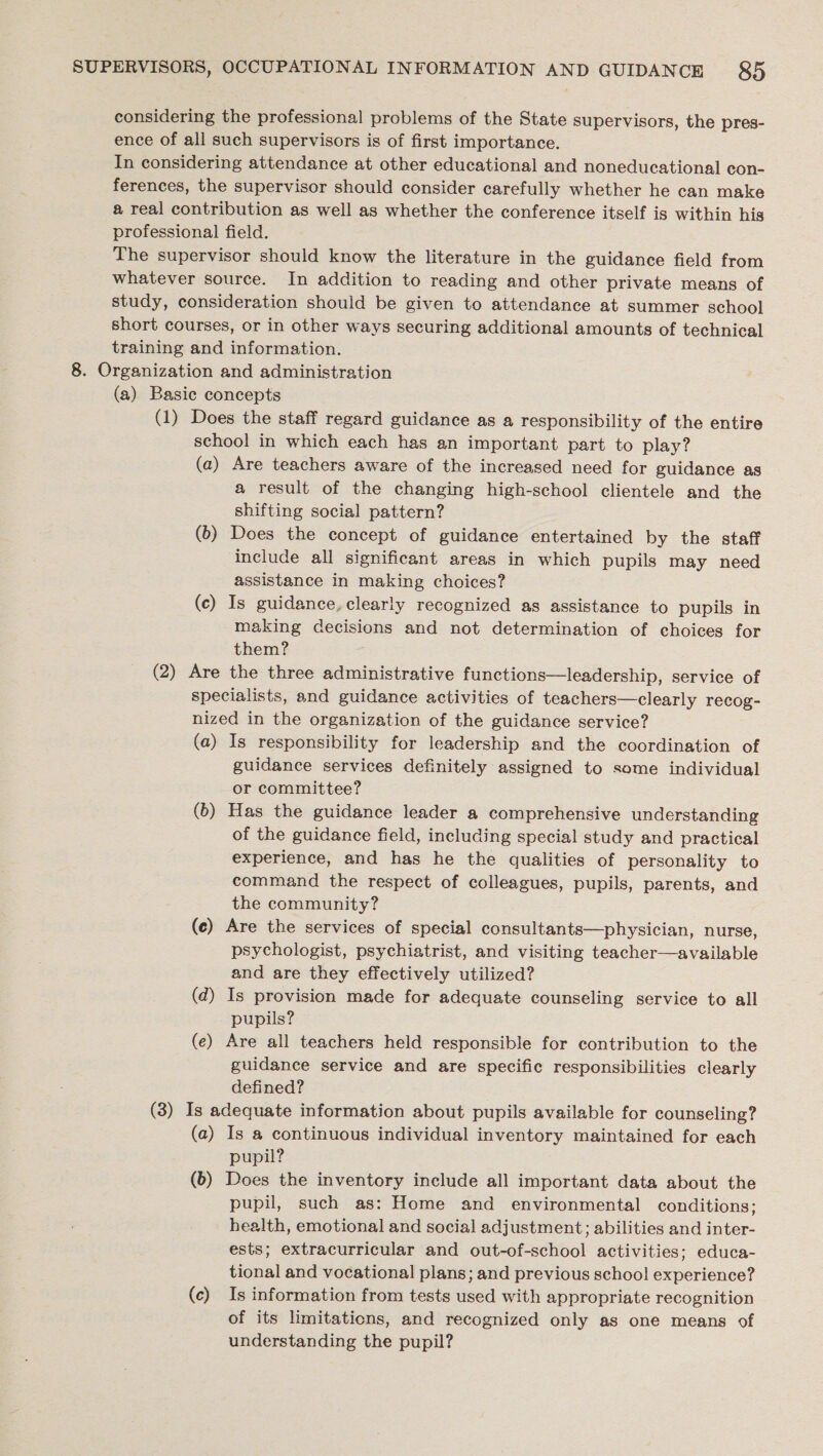 considering the professional problems of the State supervisors, the pres- ence of all such supervisors is of first importance. In considering attendance at other educational and noneducational con- ferences, the supervisor should consider carefully whether he can make a real contribution as well as whether the conference itself is within his professional field. The supervisor should know the literature in the guidance field from whatever source. In addition to reading and other private means of study, consideration should be given to attendance at summer school short courses, or in other ways securing additional amounts of technical training and information. 8. Organization and administration (a) Basic concepts (1) Does the staff regard guidance as a responsibility of the entire school in which each has an important part to play? (a) Are teachers aware of the increased need for guidance as a result of the changing high-school clientele and the shifting social pattern? (b) Does the concept of guidance entertained by the staff include all significant areas in which pupils may need assistance in making choices? (c) Is guidance, clearly recognized as assistance to pupils in making decisions and not determination of choices for them? (2) Are the three administrative functions—leadership, service of specialists, and guidance activities of teachers—clearly recog- nized in the organization of the guidance service? (a) Is responsibility for leadership and the coordination of guidance services definitely assigned to some individual or committee? (b) Has the guidance leader a comprehensive understanding of the guidance field, including special study and practical experience, and has he the qualities of personality to command the respect of colleagues, pupils, parents, and the community? (ce) Are the services of special consultants—physician, nurse, psychologist, psychiatrist, and visiting teacher—available and are they effectively utilized? (d) Is provision made for adequate counseling service to all pupils? (e) Are all teachers held responsible for contribution to the guidance service and are specific responsibilities clearly defined? (3) Is adequate information about pupils available for counseling? (a) Is a continuous individual inventory maintained for each pupil? (6) Does the inventory include all important data about the pupil, such as: Home and environmental conditions; health, emotional and social adjustment; abilities and inter- ests; extracurricular and out-of-school activities; educa- tional and vocational plans; and previous schoo! experience? (c) Is information from tests used with appropriate recognition of its limitations, and recognized only as one means of understanding the pupil?