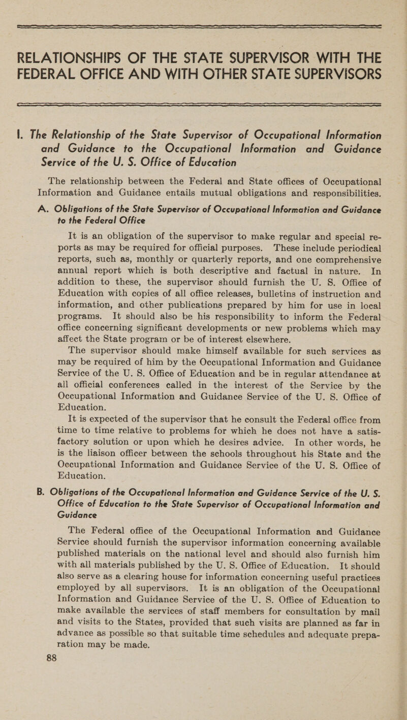  RELATIONSHIPS OF THE STATE SUPERVISOR WITH THE FEDERAL OFFICE AND WITH OTHER STATE SUPERVISORS  1. The Relationship of the State Supervisor of Occupational Information and Guidance to the Occupational Information and Guidance Service of the U. S. Office of Education The relationship between the Federal and State offices of Occupational Information and Guidance entails mutual obligations and responsibilities. A. Obligations of the State Supervisor of Occupational Information and Guidance to the Federal Office It is an obligation of the supervisor to make regular and special re- ports as may be required for official purposes. These include periodical reports, such as, monthly or quarterly reports, and one comprehensive annual report which is both descriptive and factual in nature. In addition to these, the supervisor should furnish the U. S. Office of Education with copies of all office releases, bulletins of instruction and information, and other publications prepared by him for use in local programs. It should also be his responsibility to inform the Federal office concerning significant developments or new problems which may affect the State program or be of interest elsewhere. The supervisor should make himself available for such services as may be required of him by the Occupational Information and Guidance Service of the U. S. Office of Education and be in regular attendance at all official conferences called in the interest of the Service by the Occupational Information and Guidance Service of the U. S. Office of Education. It is expected of the supervisor that he consult the Federal office from time to time relative to problems for which he does not have a satis- factory solution or upon which he desires advice. In other words, he is the liaison officer between the schools throughout his State and the Occupational Information and Guidance Service of the U. S. Office of Education. B. Obligations of the Occupational Information and Guidance Service of the U. S. Office of Education to the State Supervisor of Occupational Information and Guidance The Federal office of the Occupational Information and Guidance Service should furnish the supervisor information concerning available published materials on the national level and should also furnish him with all materials published by the U. S. Office of Education. It should also serve as a clearing house for information concerning useful practices employed by all supervisors. It is an obligation of the Occupational Information and Guidance Service of the U. 8. Office of Education to make available the services of staff members for consultation by mail and visits to the States, provided that such visits are planned as far in advance as possible so that suitable time schedules and adequate prepa- ration may be made.