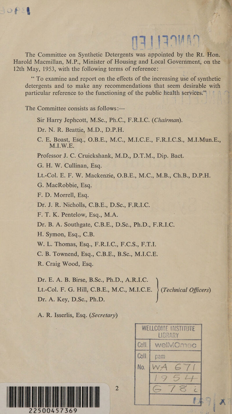 nay yaqwan The Committee on Synthetic Detergents was appointed by the Rt. Hon. ; Harold Macmillan, M.P., Minister of Housing and Local Government, on the 12th May, 1953, with the following terms of reference: - ‘To examine and report on the effects of the increasing use of synthetic detergents and to make any recommendations that seem desirable with particular reference to the functioning of the public health services.” The Committee consists as follows :— Sir Harry Jephcott, M.Sc., Ph.C., F.R.I.C. (Chairman). Dr. N. R. Beattie, M.D., D.P.H. C. E, Boast, Esq., O.B.E., M.C., M.LC.E., F.R.LC.S., M.I.Mun.E., M.I.W.E. Professor J. C. Cruickshank, M.D., D.T.M., Dip. Bact. G. H. W. Cullinan, Esq. Lt.-Col. E. F. W. Mackenzie, O.B.E., M.C., M.B., Ch.B., D.P.H. G. MacRobbie, Esq. F. D. Morrell, Esq. Dr. J. R. Nicholls, C.B.E., D.Sc., F.R.I.C. F. T. K. Pentelow, Esq., M.A. Dr. B. A. Southgate, C.B.E., D.Sc., Ph.D., F.R.I.C. H. Symon, Esq., C.B. W. L. Thomas, Esq., F.R.I.C., F.C.S., F.T.I. C. B. Townend, Esq., C.B.E., B.Sc., M.I.C.E. ; R. Craig Wood, Esq. Se ae eee | SES SRE ITS wr oO ‘ p es, bmn a Dr. E. A. B. Birse, B.Sc., Ph.D., A.R.I.C. Lt.-Col. F. G. Hill, C.B.E., M.C., M.I.C.E. } (Technical Officers) 3 Dr. A. Key, D.Sc., Ph.D. ig A. R. Isserlis, Esq. (Secretary) WELLCOME INSTITUTE |   Abii wie te WONKA