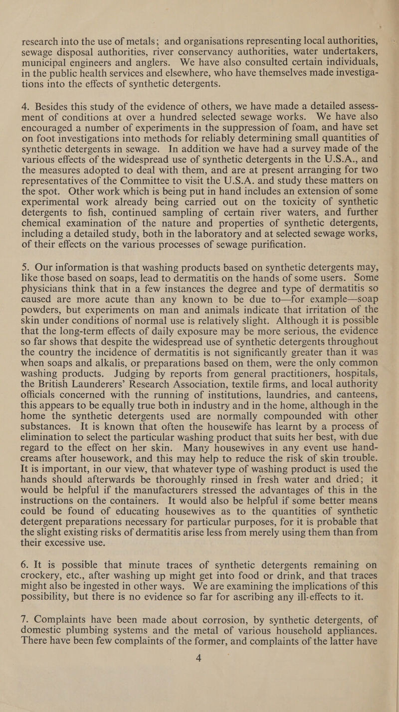 research into the use of metals; and organisations representing local authorities, sewage disposal authorities, river conservancy authorities, water undertakers, municipal engineers and anglers. We have also consulted certain individuals, in the public health services and elsewhere, who have themselves made investiga- tions into the effects of synthetic detergents. 4. Besides this study of the evidence of others, we have made a detailed assess- ment of conditions at over a hundred selected sewage works. We have also encouraged a number of experiments in the suppression of foam, and have set on foot investigations into methods for reliably determining small quantities of synthetic detergents in sewage. In addition we have had a survey made of the various effects of the widespread use of synthetic detergents in the U.S.A., and the measures adopted to deal with them, and are at present arranging for two representatives of the Committee to visit the U.S.A. and study these matters on the spot. Other work which is being put in hand includes an extension of some experimental work already being carried out on the toxicity of synthetic detergents to fish, continued sampling of certain river waters, and further chemical examination of the nature and properties of synthetic detergents, including a detailed study, both in the laboratory and at selected sewage works, of their effects on the various processes of sewage purification. 5. Our information is that washing products based on synthetic detergents may, like those based on soaps, lead to dermatitis on the hands of some users. Some physicians think that in a few instances the degree and type of dermatitis so caused are more acute than any known to be due to—for example—soap powders, but experiments on man and animals indicate that irritation of the skin under conditions of normal use is relatively slight. Although it is possible that the long-term effects of daily exposure may be more serious, the evidence so far shows that despite the widespread use of synthetic detergents throughout the country the incidence of dermatitis is not significantly greater than it was when soaps and alkalis, or preparations based on them, were the only common — washing products. Judging by reports from general practitioners, hospitals, the British Launderers’ Research Association, textile firms, and local authority officials concerned with the running of institutions, laundries, and canteens, this appears to be equally true both in industry and in the home, although in the home the synthetic detergents used are normally compounded with other substances. It is known that often the housewife has learnt by a process of elimination to select the particular washing product that suits her best, with due regard to the effect on her skin. Many housewives in any event use hand- creams after housework, and this may help to reduce the risk of skin trouble. It is important, in our view, that whatever type of washing product is used the hands should afterwards be thoroughly rinsed in fresh water and dried; it would be helpful if the manufacturers stressed the advantages of this in the instructions on the containers. It would also be helpful if some better means could be found of educating housewives as to the quantities of synthetic detergent preparations necessary for particular purposes, for it is probable that the slight existing risks of dermatitis arise less from merely using them than from their excessive use. 6. It is possible that minute traces of synthetic detergents remaining on crockery, etc., after washing up might get into food or drink, and that traces might also be ingested in other ways. We are examining the implications of this possibility, but there is no evidence so far for ascribing any ill-effects to it. 7. Complaints have been made about corrosion, by synthetic detergents, of domestic plumbing systems and the metal of various household appliances. There have been few complaints of the former, and complaints of the latter have