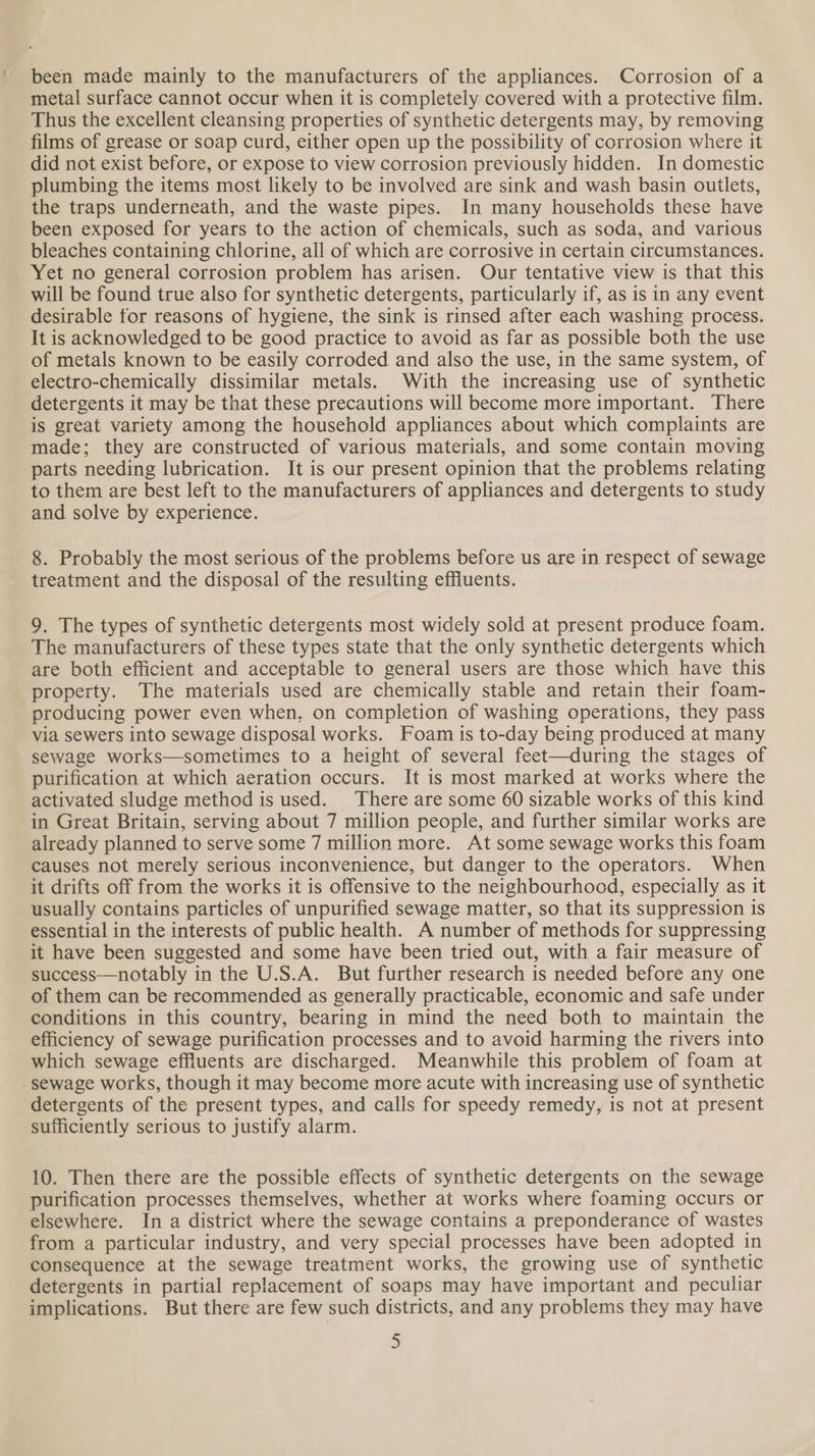 been made mainly to the manufacturers of the appliances. Corrosion of a metal surface cannot occur when it is completely covered with a protective film. Thus the excellent cleansing properties of synthetic detergents may, by removing films of grease or soap curd, either open up the possibility of corrosion where it did not exist before, or expose to view corrosion previously hidden. In domestic plumbing the items most likely to be involved are sink and wash basin outlets, the traps underneath, and the waste pipes. In many households these have been exposed for years to the action of chemicals, such as soda, and various bleaches containing chlorine, all of which are corrosive in certain circumstances. Yet no general corrosion problem has arisen. Our tentative view is that this will be found true also for synthetic detergents, particularly if, as is in any event desirable for reasons of hygiene, the sink is rinsed after each washing process. It is acknowledged to be good practice to avoid as far as possible both the use of metals known to be easily corroded and also the use, in the same system, of electro-chemically dissimilar metals. With the increasing use of synthetic detergents it may be that these precautions will become more important. There is great variety among the household appliances about which complaints are made; they are constructed of various materials, and some contain moving parts needing lubrication. It is our present opinion that the problems relating to them are best left to the manufacturers of appliances and detergents to study and solve by experience. 8. Probably the most serious of the problems before us are in respect of sewage treatment and the disposal of the resulting effluents. 9. The types of synthetic detergents most widely sold at present produce foam. The manufacturers of these types state that the only synthetic detergents which are both efficient and acceptable to general users are those which have this property. The materials used are chemically stable and retain their foam- producing power even when, on completion of washing operations, they pass via sewers into sewage disposal works. Foam is to-day being produced at many sewage works—sometimes to a height of several feet—during the stages of purification at which aeration occurs. It is most marked at works where the activated sludge method is used. There are some 60 sizable works of this kind in Great Britain, serving about 7 million people, and further similar works are already planned to serve some 7 million more. At some sewage works this foam causes not merely serious inconvenience, but danger to the operators. When it drifts off from the works it is offensive to the neighbourhood, especially as it usually contains particles of unpurified sewage matter, so that its suppression is essential in the interests of public health. A number of methods for suppressing it have been suggested and some have been tried out, with a fair measure of success—notably in the U.S.A. But further research is needed before any one of them can be recommended as generally practicable, economic and safe under conditions in this country, bearing in mind the need both to maintain the efficiency of sewage purification processes and to avoid harming the rivers into which sewage effluents are discharged. Meanwhile this problem of foam at sewage works, though it may become more acute with increasing use of synthetic detergents of the present types, and calls for speedy remedy, is not at present sufficiently serious to justify alarm. 10. Then there are the possible effects of synthetic detergents on the sewage purification processes themselves, whether at works where foaming occurs or elsewhere. In a district where the sewage contains a preponderance of wastes from a particular industry, and very special processes have been adopted in consequence at the sewage treatment works, the growing use of synthetic detergents in partial replacement of soaps may have important and peculiar implications. But there are few such districts, and any problems they may have