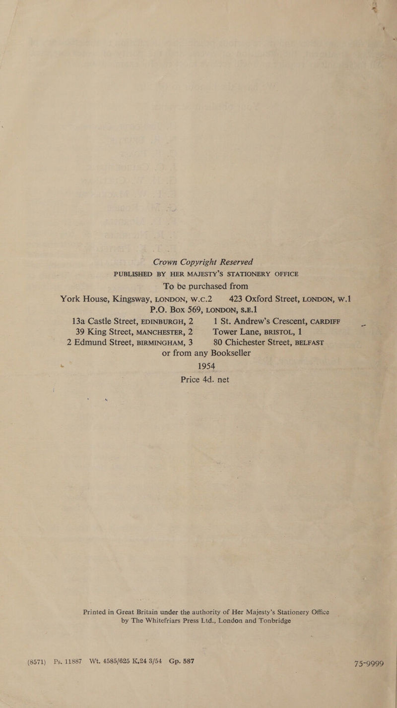 (8571) Crown Copyright Reserved PUBLISHED BY HER MAJESTY’S STATIONERY OFFICE To be purchased from York House, Kingsway, LONDON, W.c.2 423 Oxford Street, LONDON, w.1 P.O. Box 569, LONDON, S.E.1 13a Castle Street, EDINBURGH, 2 1 St. Andrew’s Crescent, CARDIFF 39 King Street, MANCHESTER, 2 Tower Lane, BRISTOL, 1 2 Edmund Street, BIRMINGHAM, 3 80 Chichester Street, BELFAST or from any Bookseller s 1954 Price 4d. net Printed in Great Britain under the authority of Her Majesty’s Stationery Office by The Whitefriars Press Lid., London and Tonbridge Ps, 11887 Wt. 4585/625 K.24 3/54 Gp. 587 73°99