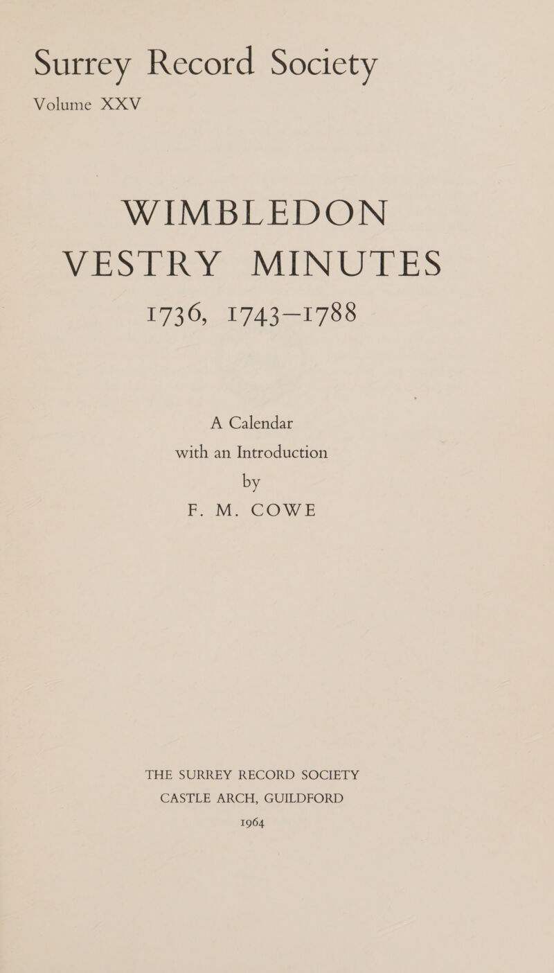 Surrey Record Society Volume XXV WIMBLEDON Pees ERY UMINU EES 1730, 0 fAg—1 788 A Calendar with an Introduction by BE, M. COWFE THE SURREY RECORD SOCIETY CASTILE ARCH, GUILDFORD 1964