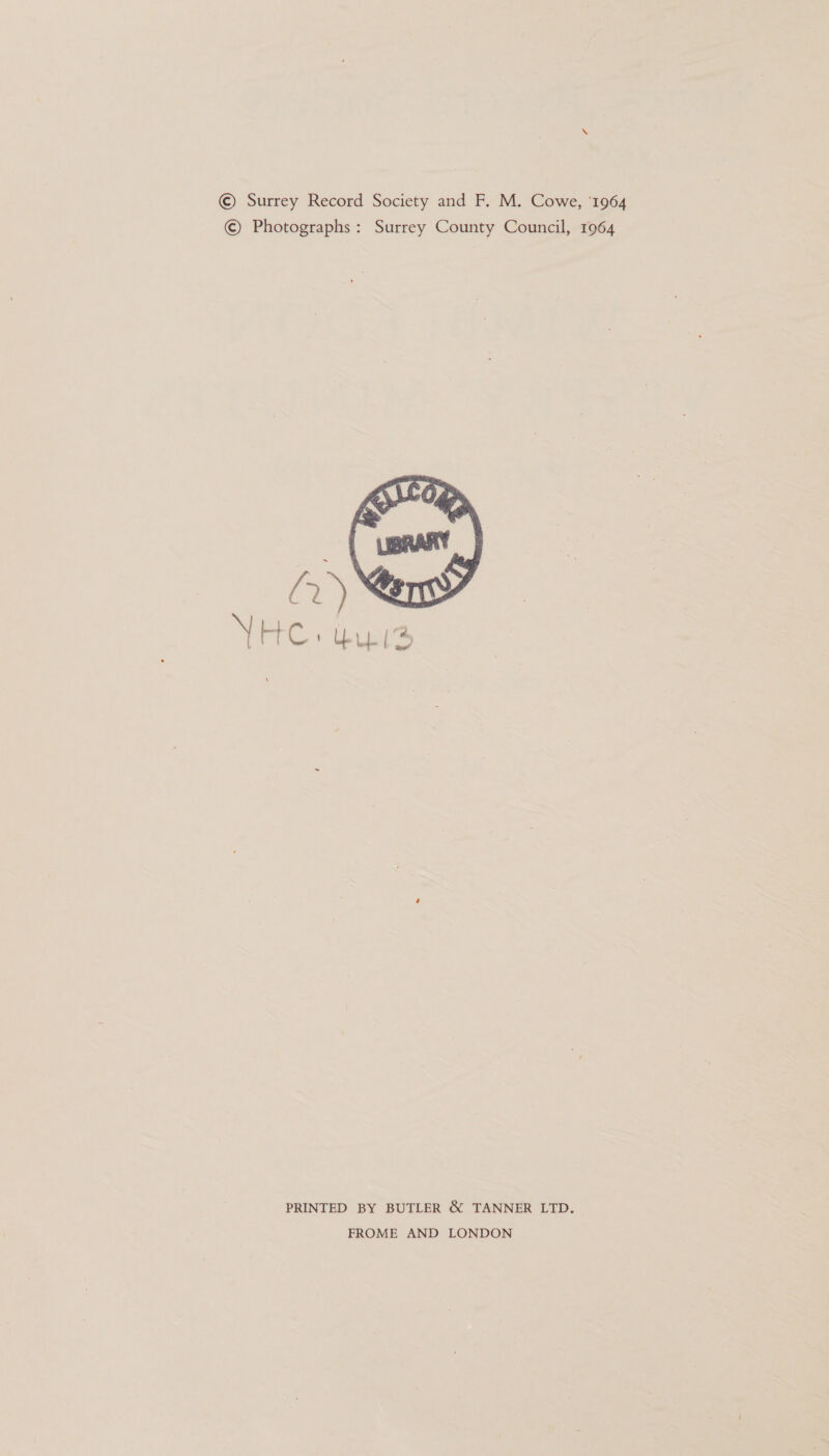 © Surrey Record Society and F. M. Cowe, '1964 © Photographs: Surrey County Council, 1964  PRINTED BY BUTLER &amp; TANNER LTD. FROME AND LONDON