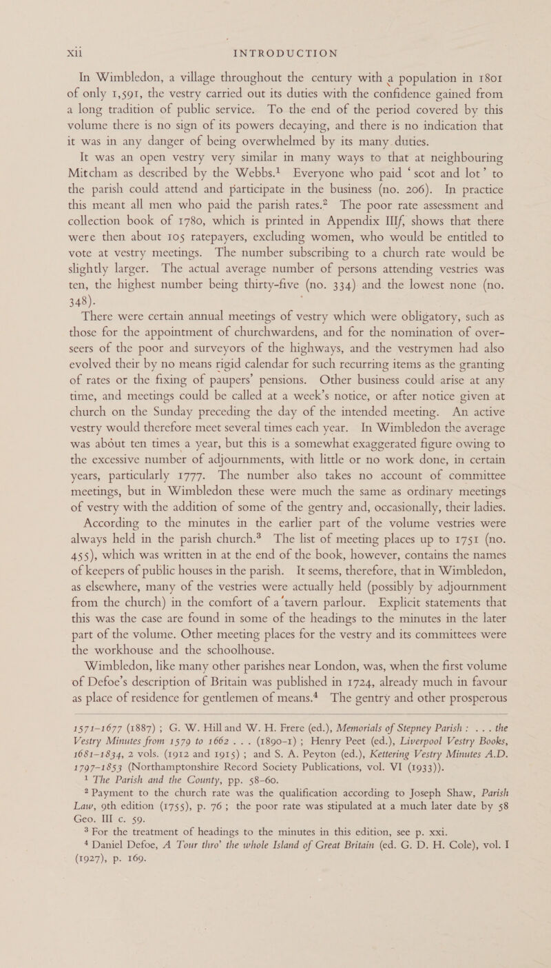 In Wimbledon, a village throughout the century with a population in 1801 of only 1,591, the vestry carried out its duties with the confidence gained from a long tradition of public service. To the end of the period covered by this volume there is no sign of its powers decaying, and there is no indication that it was in any danger of being overwhelmed by its many. duties. It was an open vestry very similar in many ways to that at neighbouring Mitcham as described by the Webbs.!_ Everyone who paid “scot and lot’ to the parish could attend and participate in the business (no. 206). In practice this meant all men who paid the parish rates.2. The poor rate assessment and collection book of 1780, which is printed in Appendix IIIf, shows that there were then about 105 ratepayers, excluding women, who would be entitled to vote at vestry meetings. The number subscribing to a church rate would be slightly larger. The actual average number of persons attending vestries was ten, the highest number being thirty-five (no. 334) and. the lowest none (no. 348). . There were certain annual meetings of vestry which were obligatory, such as those for the appointment of churchwardens, and for the nomination of over- seers of the poor and surveyors of the highways, and the vestrymen had also evolved their by no means rigid calendar for such recurring items as the granting of rates or the fixing of paupers’ pensions. Other business could arise at any time, and meetings could be called at a week’s notice, or after notice given at church on the Sunday preceding the day of the intended meeting. An active vestry would therefore meet several times each year. In Wimbledon the average was about ten times a year, but this is a somewhat exaggerated figure owing to the excessive number of adjournments, with little or no work done, in certain years, particularly 1777. The number ‘also takes no account of committee meetings, but in Wimbledon these were much the same as ordinary meetings of vestry with the addition of some of the gentry and, occasionally, their ladies. According to the minutes in the earlier part of the volume vestries were always held in the parish church? The list of meeting places up to 1751 (no. 455), which was written in at the end of the book, however, contains the names of keepers of public houses in the parish. It seems, therefore, that in Wimbledon, as elsewhere, many of the vestries were actually held (possibly by adjournment from the church) in the comfort of a‘tavern parlour. Explicit statements that this was the case are found in some of the headings to the minutes in the later part of the volume. Other meeting places for the vestry and its committees were the workhouse and the schoolhouse. Wimbledon, like many other parishes near London, was, when the first volume of Defoe’s description of Britain was published in 1724, already much in favour as place of residence for gentlemen of means. The gentry and other prosperous 1571-1677 (1887) ; G. W. Hilland W. H. Frere (ed.), Memorials of Stepney Parish: ... the Vestry Minutes from 1579 to 1662... (1890-1) ; Henry Peet (ed.), Liverpool Vestry Books, 1681-1834, 2 vols. (1912 and 1915) ; and S. A. Peyton (ed.), Kettering Vestry Minutes A.D. 1797-1853 (Northamptonshire Record Society Publications, vol. VI (1933)). 1 The Parish and the County, pp. 58-60. 2 Payment to the church rate was the qualification according to Joseph Shaw, Parish Law, 9th edition (1755), p. 76; the poor rate was stipulated at a much later date by 58 Geo. III c. $9. 3 For the treatment of headings to the minutes in this edition, see p. xxi. 4 Daniel Defoe, A Tour thro’ the whole Island of Great Britain (ed. G. D. H. Cole), vol. I (7927), p. 169.