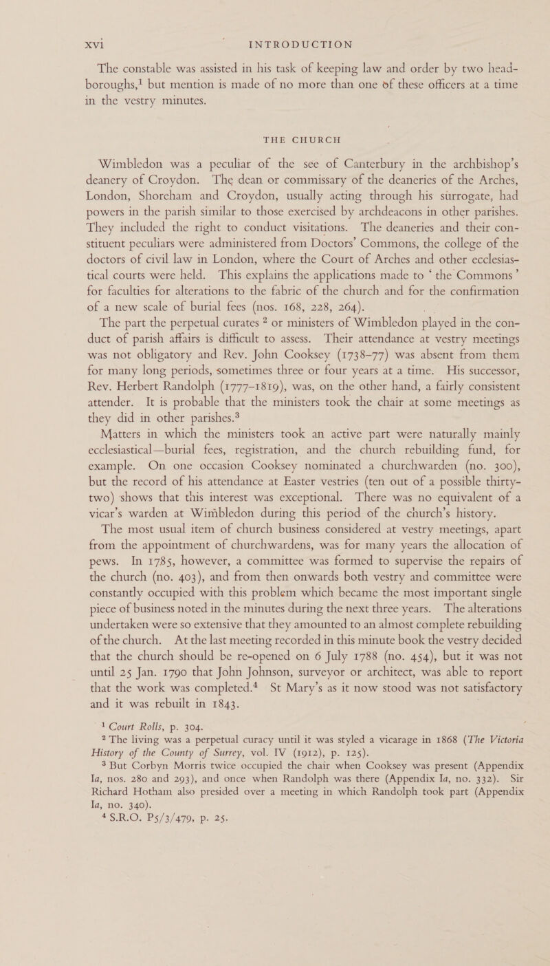 The constable was assisted in his task of keeping law and order by two head- boroughs,! but mention is made of no more than one of these officers at a time in the vestry minutes. THE CHURCH Wimbledon was a peculiar of the see of Canterbury in the archbishop’s deanery of Croydon. The dean or commissary of the deaneries of the Arches, London, Shoreham and Croydon, usually acting through his surrogate, had powers in the parish similar to those exercised by archdeacons in other parishes. They included the right to conduct visitations. The deaneries and their con- stituent peculiars were administered from Doctors’ Commons, the college of the doctors of civil law in London, where the Court of Arches and other ecclesias- tical courts were held. This explains the applications made to “the Commons’ for faculties for alterations to the fabric of the church and for the confirmation of a new scale of burial fees (nos. 168, 228, 264). The part the perpetual curates 2 or ministers of Wimbledon pay in the con- duct of parish affairs is difficult to assess. Their attendance at vestry meetings was not obligatory and Rev. John Cooksey (1738-77) was absent from them for many long periods, sometimes three or four years at a time. His successor, Rev. Herbert Randolph (1777-1819), was, on the other hand, a fairly consistent attender. It is probable that the ministers took the chair at some meetings as they did in other parishes.® Matters in which the ministers took an active part were naturally mainly ecclesiastical—burial fees, registration, and the church rebuilding fund, for example. On one occasion Cooksey nominated a churchwarden (no. 300), but the record of his attendance at Easter vestries (ten out of a possible thirty- two) shows that this interest was exceptional. There was no equivalent of a vicars warden at Wimbledon during this period of the church’s history. The most usual item of church apie considered at vestry meetings, apart from the appointment of churchwardens, was for many years the allocation of pews. In 1785, however, a committee was formed to supervise the repairs of the church (no. 403), and from then onwards both vestry and committee were constantly occupied with this problem which became the most important single piece of business noted in the minutes during the next three years. The alterations undertaken were so extensive that they amounted to an almost complete rebuilding ofthe church. At the last meeting recorded in this minute book the vestry decided that the church should be re-opened on 6 July 1788 (no. 454), but it was not until 25 Jan. 1790 that John Johnson, surveyor or architect, was able to report that the work was completed. St Mary’s as it now stood was not satisfactory and it was rebuilt in 1843. 1 Court Rolls, p. 304. 2 The living was a perpetual curacy until it was styled a vicarage in 1868 (The Victoria History of the County of Surrey, vol. IV (1912), p. 125). 3 But Corbyn Morris twice occupied the chair when Cooksey was present (Appendix Ia, nos. 280 and 293), and once when Randolph was there (Appendix Ia, no. 332). Sir Richard Hotham also presided over a meeting in which Randolph took part (Appendix Ia, no. 340). *S RIO. P5/3/.4995. 0.25: