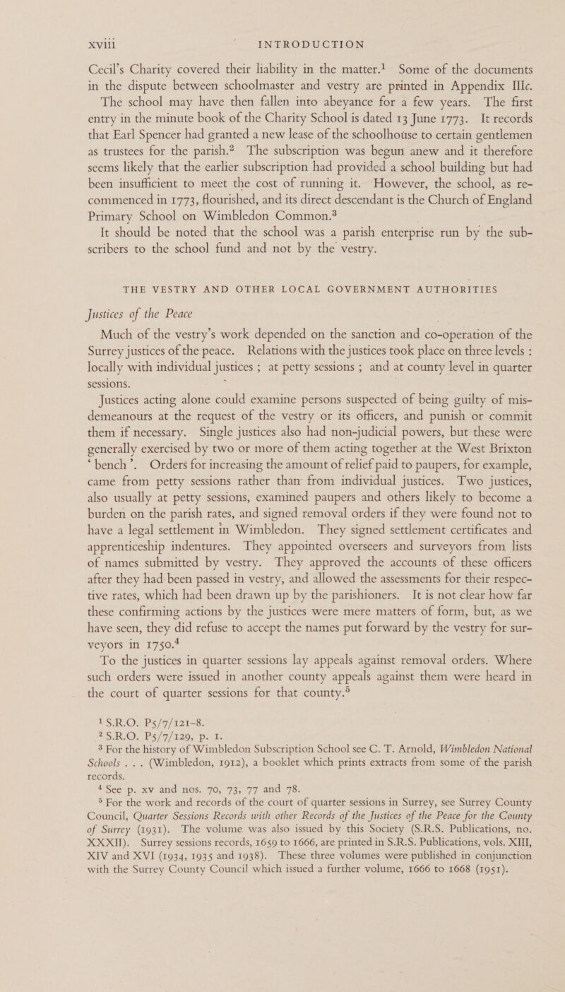 Cecil’s Charity covered their liability in the matter. Some of the documents in the dispute between schoolmaster and vestry are printed in Appendix IIc. The school may have then fallen into abeyance for a few years. The first entry in the minute book of the Charity School is dated 13 June 1773. It records that Earl Spencer had granted a new lease of the schoolhouse to certain gentlemen as trustees for the parish.2 The subscription was begun anew and it therefore seems likely that the earlier subscription had provided a school building but had been insufficient to meet the cost of running it. However, the school, as re- commenced in 1773, flourished, and its direct descendant is the Church of England Primary School on Wimbledon Common. It should be noted that the school was a parish enterprise run by the sub- scribers to the school fund and not by the vestry. THE VESTRY AND OTHER LOCAL GOVERNMENT AUTHORITIES Justices of the Peace Much of the vestry’s work depended on the sanction and ciueeneen of the Surrey justices of the peace. Relations with the justices took place on three levels : locally with individual justices ; at petty sessions ; and at county level in quarter sessions. Justices acting alone could examine persons suspected of being guilty of mis- demeanours at the request of the vestry or its officers, and punish or commit them if necessary. Single justices also had non-judicial powers, but these were generally exercised by two or more of them acting together at the West Brixton ‘bench’. Orders for increasing the amount of relief paid to paupers, for example, came from petty sessions rather than from individual justices. Two justices, also usually at petty sessions, examined paupers and others likely to become a burden on the parish rates, and signed removal orders if they were found not to have a legal settlement in Wimbledon. They signed settlement certificates and apprenticeship indentures. They appointed overseers and surveyors from lists of names submitted by vestry. They approved the accounts of these officers after they had: been passed in vestry, and allowed the assessments for their respec- tive rates, which had been drawn up by the parishioners. It is not clear how far these confirming actions by the justices were mere matters of form, but, as we have seen, they did refuse to accept the names put forward by the vestry for sur- veyors in 1750.4 To the justices in quarter sessions lay appeals against removal orders. Where such orders were issued in another county appeals against them were heard in the court of quarter sessions for that county.° tS VRIOn P5/7/ 12ts8. aS), PS) 97/120, Dok 3 For the history of Wimbledon Subscription School see C. T. Arnold, Wimbledon National Schools . . . (Wimbledon, 1912), a booklet which prints extracts from some of the parish records. 4 See p. xv and ‘nos, 70, 73; 77 and 7s. 5 For the work and records of the court of quarter sessions in Surrey, see Surrey County Council, Quarter Sessions Records with other Records of the Justices of the Peace for the County of Surrey (1931). The volume was also issued by this Society (S.R.S. Publications, no. XXXII). Surrey sessions records, 1659 to 1666, are printed in $.R.S. Publications, vols, XIII, XIV and XVI (1934, 1935 and 1938). These three volumes were published in conjunction with the Surrey County Council which issued a further volume, 1666 to 1668 (1951).
