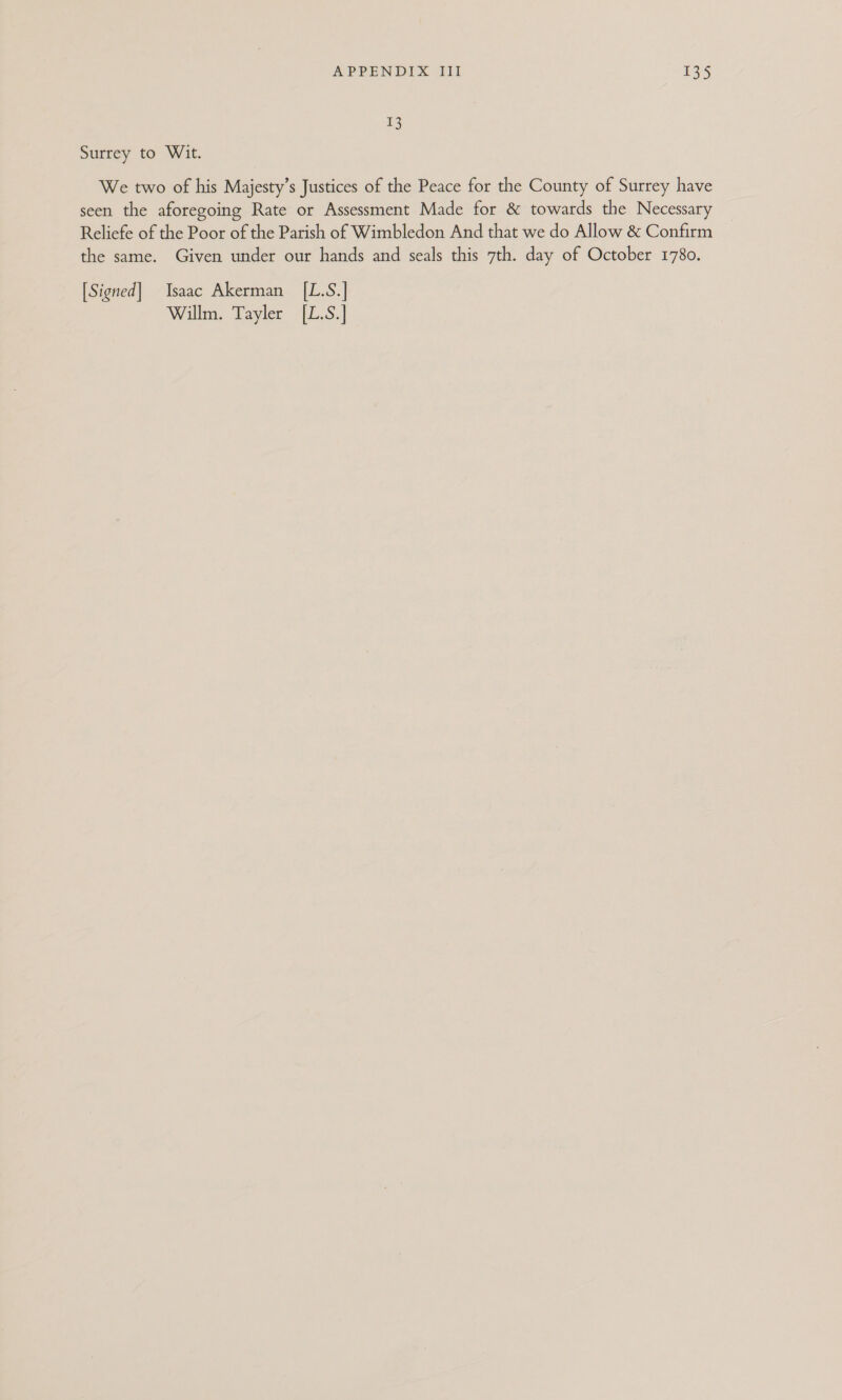 I3 Surrey to Wit. We two of his Majesty’s Justices of the Peace for the County of Surrey have seen the aforegoing Rate or Assessment Made for &amp; towards the Necessary Reliefe of the Poor of the Parish of Wimbledon And that we do Allow &amp; Confirm the same. Given under our hands and seals this 7th. day of October 1780. [Signed] Isaac Akerman [L.S.] Willm. Tayler [L.S.]