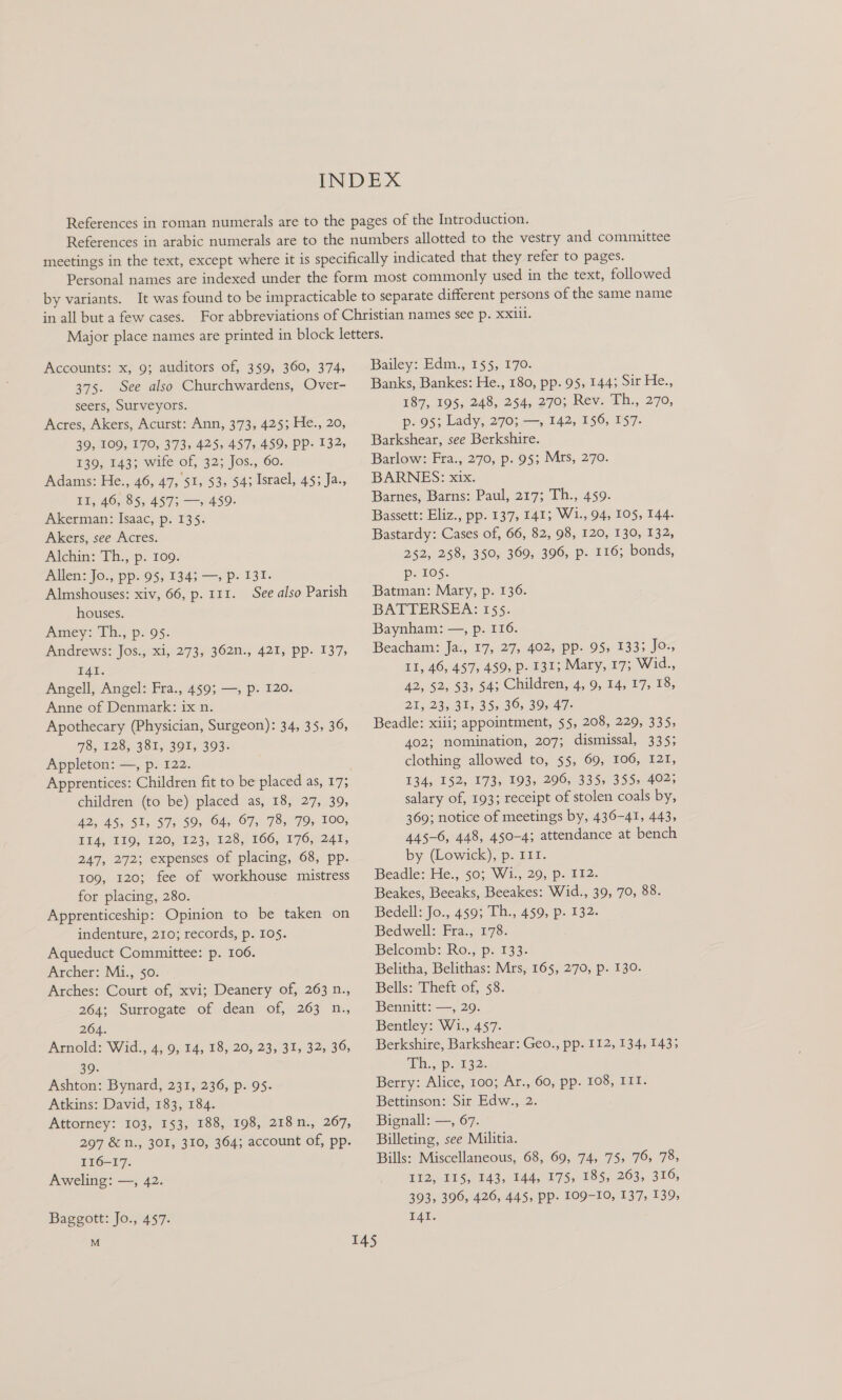 Accounts: x, 9; auditors of, 359, 360, 374, 375. See also Churchwardens, Over- seers, Surveyors. Acres, Akers, Acurst: Ann, 373, 425; He., 20, 39, 109, 170, 373, 425, 457, 459, PP- 132, 140, TA3+ wile Of, 32; Jos., 60. Adams: He., 46, 47, 51, 53, 54; Israel, 45; Ja., II, 46, 85, 457; —, 459. Akerman: Isaac, p. 135. Akers, see Acres. Alchin: Th., p. 109. Allen: Jo., pp.'05, 134; —, p: 131. Almshouses: xiv, 66, p. 111. See also Parish houses. Amey: Th., p. 95. Andrews: Jos., xi, 273, 362n., 421, pp. 137, IAI. Angell, Angel: Fra., 459; —, p. 120. Anne of Denmark: ix n. Apothecary (Physician, Surgeon): 34, 35, 36, 78, 128, 381, 391, 393. Appleton: —, p. 122. Apprentices: Children fit to be placed as, 17; children (to be) placed as, 18, 27, 39, 42, 45, 51, 57, 59, 64, 67, 78, 79, 100, Ti4, 119; 120, 123; 128, 166, 176,241, 247, 272; expenses of placing, 68, pp. 109, 120; fee of workhouse mistress for placing, 280. Apprenticeship: Opinion to be taken on indenture, 210; records, p. 105. Aqueduct Committee: p. 106. Archer: M1., 50. Arches: Court of, xvi; Deanery of, 263 n., 264; Surrogate of dean of, 263 n., 264. Arnold: Wid., 4, 9, 14, 18, 20, 23, 31, 32, 36, 39. Ashton: Bynard, 231, 236, p. 95. Atkins: David, 183, 184. Attorney: 103, 153, 188, 198, 218n., 267, 297 &amp; n., 301, 310, 364; account of, pp. 116-17. Aweling: —, 42. Baggott: Jo., 457. Bailey: Edm,., 155; 170. Banks, Bankes: He., 180, pp. 95, 144; Sir He., 187, 195, 248, 254, 270; Rev. Th., 270, p- 95; Lady, 270; —, 142, 156, 157. Barkshear, see Berkshire. Barlow: Fra., 270, p. 95; Mrs, 270. BARNES: xix. Barnes, Barns: Paul, 217; Th., 459. Bassett: Eliz., pp. 137, 141; Wi., 94, 105, 144. Bastardy: Cases of, 66, 82, 98, 120, 130, 132, 252, 258, 350, 369, 396, p. 116; bonds, e105. Batman: Mary, p. 136. BATTERSEA: 155. Baynham: —, p. 116. Beacham: Ja., 17, 27, 402, pp. 95, 1333 Jo., Ll, 46, 457).459; D> 132; Mary, 17; Wid., 42, 52, $3, 54; Children, 4, 9, 14, 17, 18, 21, 23, 31, 35, 36, 39, 47- Beadle: xiii; appointment, 55, 208, 229, 335, 402; nomination, 207; dismissal, 335; clothing allowed to, 55, 69, 106, 121, 134, 152, 173, 193, 206, 335, 355, 402; salary of, 193; receipt of stolen coals by, 369; notice of meetings by, 436-41, 443, 445-6, 448, 450-4; attendance at bench by (Lowick), p. 111. Beadle: He., 50; Wi., 29, p. 112. Beakes, Beeaks, Beeakes: Wid., 39, 70, 88. Bedell: Jo., 459; Th., 459, p. 132. Bedwell: Fra., 178. Belcomb: Ro., p. 133. Belitha, Belithas: Mrs, 165, 270, p. 130. Bells: Theft of, 58. Bennitt: —, 29. Bentley: W1., 457. Berkshire, Barkshear: Geo., pp. 112, 134, 143; Th,,. .p. 132. Berry: Alice, 100; Ar., 60, pp. 108, III. Bettinson: Sir Edw., 2. Bignall: —, 67. Billeting, see Militia. Bills: Miscellaneous, 68, 69, 74, 75, 76, 78; 112, IIS, 143, 144, 175, 185, 263, 316, 393, 396, 426, 445, pp. 109-10, 137, 139, I4I.