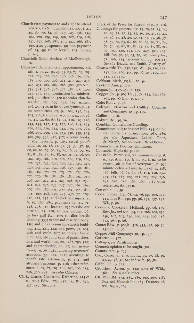 Church rate: payment to and right to attend vestries, xii &amp; n.; granted, 11, 20, 28, 41, A9, 00, 70; 84, 96, T17, 125, 138, 154; T64, 170, 170, 180, 198, 2072210; 228, 242, 257, 268, 287, 313, 342, 366, 387, 399, 450; postponed, 39; non-payment of, 23, 49; to be levied, 165; books, p- 105. Churchill: Sarah, duchess of Marlborough, 16. Churchwardens: xiii-xiv; appointment, xii, X1li, 3, 13, 22, 30, 43, 53, 63, 75, 89, 103, IF2, 119, 128, I40, £50, 156, 164, 174, 18I, 190, 200, 206, 211, 219, 229, 236, 245, 251,262, 269, 288, 300, 320 &amp; n., 334, 343, 352, 356, 372, 383, 392, 400, 412, 435, 451; nomination by minister, Xvi, 300; election, 320 n.; senior church- warden, xili, 299, 382, 389; named, 456, 457, 459; in list of vestrymen, p. 95; on committees, 67, 94, 104, 142, 144, 305, 422; feast, 387; accounts, ix, 19, 26, 39, 41, $2, 60, 60,84, 92, PIO, 125, 126, 1335 £44, 152; 163, 1715 180,185, 10a; 210, 212, 219, 234, 242, 250, 257, 261, 266, 275, 299, 313, 325, 336, 359, 364, 382, 389, 398, 411, 417; account books, p- 105; records, p.. 1053, casual, poor’s bills, 10; 12, 18, 21,52, $3, 44, $7; $0, 60, 62, 68, 69, 70, 74, 75, 76, 78, 79, 80, 81, 83, 84, 85, 87, 88, 90, 91, 92, 96, 97, HO2> 105, 068; 110; 112, 11. £80, T24; 128,131, 133,135, 146, 141, 145, 147, #40, VST, 152, 154,156, 157, 150, 161; £04; 160, 170; IVE, 173, 7A, 17 $< 176; £78, 179, 181,183, 185, 187, 104, 107, 206, 207, 212, 234, 225, 228). 231, 234, 241, 242, 250, 255, 257, 258, 261, 264, 267, 288, 289, 294, 299, 351, 355, 383, 391, 399, 408, 430, 445, 450, pp. 109, 110, III, 137; and relief of paupers, 4, 6, 19, 169, 285; payments by, 21, 71, 148, 278, 316; loan to, 23; to take out citation, 23, 228; to buy clothes, 76; to buy pall &amp;c., 177; to allot beadle clothing, 335; to demand charity money, 156; and subscriptions for church build- ing, 414, 421, 422; and pews, 92, 203, 206; and vault, 261; to receive burial dues, 262, 263; and keys of parish chest, 273; and workhouse, 224, 282, 290, 318; and apprenticeship, 18, 27; and inven- tories, 19, 263, 282; allowing overseers’ accounts, pp. I12, 142; assenting to poor’s rate assessment, p. 134; and attorney’s account, p. 116; other refer- ences, 6, 67, 87, 183, 188, 192, 200, 213, 246, 310, 443. See also Officers. Clark, Clarke: Catherine, Katherine, 213 &amp; Ni. 214; Edw, 275, A4S73 Jas 83,392; 457, 459; Ste., 178. 147 Clerk of the Peace for Surrey: 56 n., p. 116. Clothing: for paupers, xiv, 15, 20, 21, 23, 24, 28, 29, 31, 32, 33, 35, 36, 39, 41, 42, 44, 45, 40, 47, 48, 49, 50, SI, 53, 55, 56, 57, 58, 59, 60, 63, 64, 66, 68, 69, 70, 72, 74, 755 705 80, 81, 82, 83, 84, 85, 87,. 88, 91, 97, 162, 120, 123, 272, 247, 391, 405: bills for, 56, $8, 63, 78, 80; money for, 71, 106, 114; account of, pp. Io9-11. See also Beadle, and Smith, Charity of. Coatsworth: Th., 252, 258; Wi., 50, 116, 135, 147, 154, 166, 455, pp. 96, 103, 109, ITO, EDIT 395 £30. Cobham: Mark, 50; Ri., 20, 46. Cockett: Ann, p. IIo. Cogan: Jo., 457, 459, p. 133. Cogger: Jo., p. 96;°Th., 3, 75, 135, 154, 161, 164, pp. 96 &amp; n., 103, 130. Cole: Ro., 2; p96. Coleman, Newton and Cuffley, Coleman and Company: 303, p. 130. Collins: —='36. Colyer: Ro., 49, 76. Comblin, Comely, see Cumling. Committees: xii; to inspect bills, 144; on Sir Ri. Hotham’s prosecution, 267, 289. See also Aqueduct, Ladies’, Poor, St Mary’s, Schoolhouse, Workhouse. Commons, see Doctors’ Commons. Constable, High: 69, p. 100. Constable, Petty: xiii, xv; nominated, 54 &amp; fi, 135 &amp; m., 170 &amp; n., 352.82 n.;-to be sworn, 56; in list of vestrymen, p. 95; minute delivered into hands of, x, 328, 386; bills, 36, 63, 65, 68, 103, 150, 154, E7I,.181, 185, 200; 215, 255,-225, 236, 241, 250, 256, 263, 269, 338; other references, 69, 337 n. Constable: —, so. ) Cook, Cooke: He., 68, 74, 76, pp. 109, 110, ELT, £99; Rijg440, pp.06, 13%, 137, 14t3 Wi., p. 96. Cooksey, Cookesey: Holland, pp. 96, 130; Rev. Jo., xvi &amp; n., 94, 142, 166, 208, 230, 246, 261, 263, 270, 300, 305, 306, 316, 352, 367, p. 96. Coote: Edw., p. 96; Ja., 316, 435, 451, pp. 96, $35; JO. p96. Copper Mill Company: 303, p. 130. Corbett: —, 427. Cottages, see Parish houses. Counsel: opinion to be sought, 301. County rate: p. 137. Cox, Coxe? Ja:, 4, 9, 11, 14, 15, 17, 18,19, 23, 29, 38, 51, 62; and wife, 50, 52. Cribb: Th., p. 133. Croucher: Aaron, p. 132; sons of Wid., 381. See also Crutcher. CROYDON: 154, 185, 189, 190, 209, 338; Fox and Hounds Inn, 183; Deanery of, XVi, 263 n., 264.