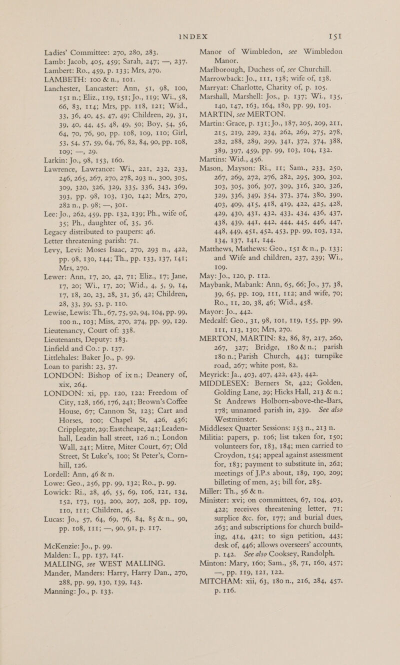 Ladies’ Committee: 270, 280, 283. Lamb: Jacob, 405, 459; Sarah, 247; —, 237. Lambert: Ro., 459, p. 133; Mrs, 270. LAMBETH: 100 &amp;n., Iot. Lanchester, Lancaster: Ann, §1, 98, 100, ri n.t Eliz., 119, 151; Jo:, 119; W1., $8, 66, 83, 114; Mas, pp. 118, 1213. Wid., 33, 36, 40, 45, 47, 49; Children, 29, 31, 39, 40, 44, 45, 48, 49, 50; Boy, $4, 56, 64, 70, 76, 90, pp. 108, 109, 110; Girl, 53, 54, 57, 59, 64, 76, 82, 84, 90, pp. 108, 109;'—, 29. Larkin: Jo., 98, 153, 160. Lawrence, Lawrance: W1., 221, 232, 233, 246, 265, 267, 270, 278, 293 n., 300, 305, 309, 320, 326, 329, 335, 336, 343, 369, 393, pp. 98, 103, 130, 142; Mrs, 270, 282 Di, p.99;=—, 30L: Lee: Jo., 262, 459, pp. 132, 139; Ph., wife of, 35; Ph., daughter of, 35, 36. Legacy distributed to paupers: 46. Letter threatening parish: 71. Levy, Levi: Moses Isaac, 270, 293 n., 422, pp. 98, 130, 144; Th., pp. 133, 137, 141; Mrs, 270. Lewer: Ann, 17; 20, 42, 71; Eliz., 17; Jane, 177207 Wi, 19; 203 Wid. 4, 5,9, TAs V7) 18,20, 23) 285.31, 36; 42; Children, 2355395 395 53> De 12O: Lewise, Lewis: Th., 67, 75, 92, 94, 104, pp. 99, 100 n., 103; Miss, 270, 274, pp. 99, 129. Lieutenancy, Court of: 338. Lieutenants, Deputy: 183. Linfield and Co.: p. 137. Littlehales: Baker Jo., p. 99. Loan to parish: 23, 37. LONDON: Bishop of ixn.; Deanery of, Kix, 204. LONDON: xi, pp. 120, 122: Freedom of City, 128, 166, 176, 241; Brown’s Coffee House, 67; Cannon St, 123; Cart and Horses, 100; Chapel St, 426, 436; Cripplegate, 29: Eastcheape, 241; Leaden- hall, Leadin hall street, 126 n.; London Wall, 241; Mitre, Miter Court, 67; Old Street, St Luke’s, 100; St Peter’s, Corn- hall, 126. Lordell: Ann, 46 &amp; n. Lowe: Geo., 256, pp. 99, 132; Ro., p. 99. Lowick: Ri., 28, 46, $5, 60, 106, 121, 134, 152, 173, 193; 200, 207; 208, pp. 109, 110; 111; Children, 45. Lucas: Jo., 57, 64, 69, 76, 84, 85 &amp;n., 90, PP. TOS, 115 790) Of, p.:117. McKenzie: Jo., p. 99. Malden: I., pp. 137, 141. MALLING, see WEST MALLING. Mander, Manders: Harry, Harry Dan., 270, 288, pp. 99, 130, 139, 143. Manning: Jo., p. 133. I§1 Manor of Wimbledon, see Wimbledon Manor. Marlborough, Duchess of, see Churchill. Marrowback: Jo., 111, 138; wife of, 138. Marryat: Charlotte, Charity of, p. ros. Marshall, Marshell: Jos., p. 137; W1., 135, 140, 147, 163, 164, 180, pp. 99, 103. MARTIN, see MERTON. Martin: Grace, p. 131; Jo., 187, 205, 209, 211, 215,219; 229, 2345 262, 269, 275, 278, 282, 288, 280; 200; 341, 372, (374, 388, 389, 397, 459, Pp. 99, 103, 104, 132. Martins: Wid., 456. Mason, Mayson: Ri., 11; Sam., 233, 250, 267, 269, 272, 276, 282, 295, 300, 302, 303, 305, 306, 307, 309, 316, 320, 326, 329, 336, 349, 354, 373, 374, 380, 390, 403, 409, 415, 418, 419, 422, 425, 428, 429, 430, 431, 432, 433, 434, 436, 437, 438, 439, 441, 442, 444, 445, 440, 447, 448, 449, 451, 452, 453, Pp- 99, 103, 132, 134, 137, 141, 144. Matthews, Mathews: Geo., 151 &amp; n., p. 1333 and Wife and children, 237, 239; W1., 109. May: Jo., 120, p. 112. Maybank, Mabank: Ann, 65, 66; Jo., 37, 38, 39,65, pp» 109, 111, 112; and wife, 70; Ro., 11, 20, 38, 46; Wid., 458. Mayor: Jo., 442. Medcalf: Geo., 31, 98, IOI, 119, 155, pp. 99, #115 113.130) Mrs; 270. MERTON, MARTIN: 82, 86, 87, 217, 260, 267, 327; Bridge, 180 &amp; n.; parish 180 n.; Parish Church, 443; turnpike road, 267; white post, 82. Meyrick: Ja., 403, 407, 422, 423, 442. MIDDLESEX: Berners St, 422; Golden, Golding Lane, 29; Hicks Hall, 213 &amp; n.; St Andrews Holborn-above-the-Bars, 178; unnamed parish in, 239. See also Westminster. Middlesex Quarter Sessions: 153 n., 213 n. Militia: papers, p. 106; list taken for, 150; volunteers for, 183, 184; men carried to Croydon, 154; appeal against assessment for, 183; payment to substitute in, 262; meetings of J.P.s about, 189, 190, 209; billeting of men, 25; bill for, 285. Miller: Th., 56 &amp; n. Minister: xvi; on committees, 67, 104, 403, 422; receives threatening letter, 71; surplice &amp;c. for, 177; and burial dues, 263; and subscriptions for church build- ing, 414, 421; to sign petition, 443; desk of, 446; allows overseers’ accounts, p. 142. See also Cooksey, Randolph. Minton: Mary, 160; Sam., 58, 71, 160, 457; —, pp. II9, 121, 122. MITCHAM: xii, 63, 180n., 216, 284, 457. p- 116.