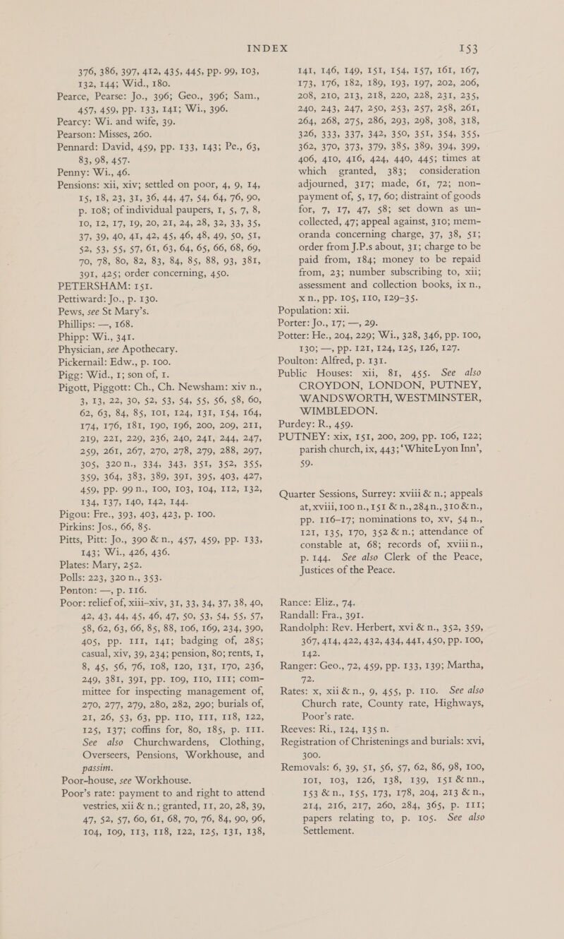132, 144; Wid., 180. Pearce, Pearse: Jo., 396; Geo., 396; Sam., 457, 459, Pp. 133, 141; W1., 396. Pearcy: Wi. and wife, 39. Pearson: Misses, 260. Pennard: David, 459, pp. 133, 143; Pe., 63, 83, 98, 457. Penny: Wi., 46. Pensions: xii, xiv; settled on poor, 4, 9, 14, 15, 18).23, 32, 36) 44, 47; $4, 64,76, 90, p. 108; of individual paupers, 1, 5, 7, 8, LO, 12, 175 10, 20,2, 24, 28, 32; 333.35; 37, 39, 40, 41, 42, 45, 46, 48, 49, 50, SI, 52, 53, 55, 57> OI, 63, 64, 65, 66, 68, 69, 70, 78,80, 82, 83, 84, 85, 88, 93, 381, 391, 425; order concerning, 450. PETERSHAM: 151. Pettiward: Jo., p. 130. Pews, see St Mary’s. Phillips: —, 168. Phipp: W1., 341. Physician, see Apothecary. Pickernail: Edw., p. 100. Pigg: Wid., 1; son of, I. Pigott, Piggott: Ch., Ch. Newsham: xiv n., By 19 22; 305 52558054) 55; 56, 58; 60, 62, 63, 84,85, 101; 124, 137; E54, 104, 74, 176, 181, 190, 196, 200; 200, 211, 219, 221, 229, 236, 240, 241, 244, 247, 259, 261, 267, 270, 278, 279, 288, 297, 305% G20, -334, 343, 3542 352) 355; 359, 364, 383, 389, 391, 395, 403, 427, 459, Pp- 99 N., 100, 103, 104, 112, 132, 134, 137, 140, 142, 144. Pigou: Fre., 393, 403, 423, p. 100. Pirkins: Jos., 66, 85. Pitts, Pitt:Jo., 390 Gen, 457, 459,-pp- 133; 143; Wi., 426, 436. Plates: Mary, 252. Polls: 223; 320 f;5 353- Penton: —, p. 116. Poor: relief of, xiii—xiv, 31, 33, 34, 37, 38, 40, WO AR, 44, AS, 46,47, SOs 53. 54555; 57; 58, 62, 63, 66, 85, 88, 106, 169, 234, 390, 405, Pp- III, 141; badgmg ‘of, 285; casual, xiv, 39, 234; pension, 80; rents, I, S$, 45; 56; 96, 108, 120, 131) 170; 230, 249; 381, 391, Ppp. 100, T10, 111; com- mittee for inspecting management of, 270, 277, 279, 280, 282, 290; burials of, 25-20, $3;-63,°pp: 110, TL1, 218, 222, 125, ¥37;° cotims for, 80,135, p- 1Et. See also Churchwardens, Clothing, Overseers, Pensions, Workhouse, and passim. Poor-house, see Workhouse. Poor’s rate: payment to and right to attend vestries, xii &amp; n.; granted, I, 20, 28, 39, AT, 52,57; 60; OL, 08; 705,76; 84, 96,°96, 164, 100, 113; 11S, 122, 125, 131, 138, 153 E72, £76, 182, B89, 193, 197,.202, 206, 208, 240, 213,. 218; 220, 228, 231, 235, 2ZAO, 243, 247; 250, 253,.°257,. 259, 261, 264; 268, 275, 286, 293, 298, 308, 318, B96 5633383575342 5 350, 35183 54s, 395; 362, 370, 373, 379, 385, 389, 394, 399, 406, 410, 416, 424, 440, 445; times at which granted, 383; consideration adjourned, 317; made, 61, 72; non- payment of, 5, 17, 60; distraint of goods for, 7, 17, 47, 58; set down as un- collected, 47; appeal against, 310; mem- oranda concerning charge, 37, 38, 51; order from J.P.s about, 31; charge to be paid from, 184; money to be repaid from, 23; number subscribing to, x1i; assessment and collection books, ix n., XN, pp. 105, II0, 129-35. Population: xii. Porter: Jo., 17; —, 29. Potter: He., 204, 229; W1., 328, 346, pp. 100, 130; —, pp. 121, 124, 125, 126, 127. Poulton: Alfred, p. 131. Public Houses: xii, 81, 455. See also CROYDON, LONDON, PUTNEY, WANDSWORTH, WESTMINSTER, WIMBLEDON. Purdey: R., 459. PUTNEY: xix, 151, 200, 209, pp. 106, 122; parish church, ix, 443;‘WhiteLyon Inn’, 59. Quarter Sessions, Surrey: xviii &amp; n.; appeals at, Xviii, 100 n., 151 &amp; n., 284n., 310&amp;n., pp. I16-17; nominations to, xv, 54n., 121, 135, 170, 352 &amp;n.; attendance of constable at, 68; records of, xviiin., p. 144. See also Clerk of the Peace, Justices of the Peace. Rance: Eliz., 74. Randall: Fra., 391. Randolph: Rev. Herbert, xvi &amp; n., 352, 359, 367, 414, 422, 432, 434, 441, 450, pp. 100, 142. Ranger: Geo., 72, 459, pp- 133, 139; Martha, 72. Rates: x, xii&amp;n., 9, 455, p. 110. See also Church rate, County rate, Highways, Poor’s rate. Reeves: Ri., 124, 135 n. Registration of Christenings and burials: xvi, 300. Removals: 6, 39, 5I, 56, $7, 62, 86, 98, 100, LOD,. $03.) A205 138, 1303. 15h. c-nie., ES3)8cim-, 6155, 073, 1783. 2045, 253° D., Did. 216,7277;, 260, 2845 305; pp: TLL; papers relating to, p. 105. See also Settlement.