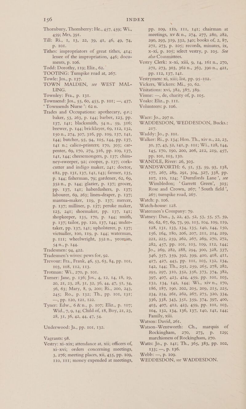 Thornbury, Thornberry: He., 457, 459; Wi., 459; Mrs, 391. Tilly. Ri,,, Wy 135/225 30, 74t, 46; 40; “74; pi On: Tithes: impropriators of great tithes, 414; lessee of the impropriation, 446; docu- ments, p. 106. Todd: Dorothy, 119; Eliz., 62.’ TOOTING: Turnpike road at, 267. Towle: Jos. p..137: TOWN MALDEN, LING. Townley: Fra., p. 131. Townsend: Jos., $5, 60, 455, p. IO1; —, 437. ‘ Townsends Nurse’: 62 n. Trades and Occupations: apothecary, q.v.; baker,. 53, 263, p. 144; barber; 123, pp- 137, 141: blacksmith, 44 n.jo590, 316; brewer, p. 144; bricklayer, 69, 112, 132, $0, 274, 307, 316, pp. 100, 137, 141, 144; butcher, 93, 94, 105, 144, pp. 137, I4I n.; calico-printers; 170, 303; car- penter, 69, 170, 274, 316, pp. 109, 137, 141, 144; cheesemongers, p. 137; chim- ney-sweeper, 92; cooper, p. 137; cork- cutter and indigo maker, 241; doctor, 182, pp. 131, 137, 141, 143; farmer, 135, p. 144; fisherman, 79; gardener, 62, 69, 352., p. T1445 Glazier; p..137; erecer, pp. 1397, t4¥; haberdashers, p. 137: labourer, 69, 263; linen-draper, p. 137; mantua-maker, I19, p. 1373; mercer, p- 137; milliner, p. 137; peruke maker, %23; 245; “shoemaker, pp?: 137; Tat; shopkeeper, 135, 170, p. 144; smith, p- 137; tailor, pp. 120, 137, 144; under- taker, pp. 137, 141; upholsterer, p. 137; victualler, 100, 119, p. 144; waterman, p. 111; wheelwright, 352n., yeoman, 54n., p. 144. Tradesmen: 94, 422. Tradesmen’s wives: pews for, 92. Trevour: Fra., Frank, 46, 53, 63, 84, pp. IOI, 103, 108, LIZ; 113: Trotman: W1., 270,p. Tor. ‘Burner: Jatie, p: 136; Jos, 4,82, 14,18» To, 20, 21, 23, 28, 31, 32, 36, 44, 47, SI, 54, 56, 63; Mary, 8, 9, 200; Ri., 200, 243, 243; Ro parsan ih, pp. 10k, 1385 —, pp. 120, 121, 122. Tyner: Edw., 6 &amp; u., p.. 107; Eliz., p. 107; Wid., 7,9, 14; Child. of, £8, Boy, 21, 23; 28, 31, 36, 42, 44, 47, 54. see WEST MAL- Underwood: Ja., pp. 101, 132. Vagrants: 98. Vestry: xi—xix; attendance at, xii; officers of, xi-xvi; orders concerning meetings, 3, 276; meeting places, xii, 455, pp. 109, IIO, I11; money expended at meetings, \ pp. 109, 170,211, 141; chairman, at meetings, xv'&amp; n.; 274, 277; 280,. 282; 290, 293, 319, 332, 340; books of, 2, 87, 271, 273; Pp. 0Os; records, munutes,.ix, x-xl, p. 105; select vestry, p. 105. See also Committees. Vestry Clerk: xxi, Xili; 0, 14; 161 2:, 270, 271, 273; 303, 362N., 363,390 n., 425, pprit2, 197,041. Vestrymen: xi, xiii;-list, pp. 95-102. Vickers, Wickers: Mi., 50, 62. Visitations: xvi, 382, 387, 389. Visme: —, de, charity of, p. 105. Voaks: Eliz, p. £9. Volunteers: p. 106. ‘Wace: Jo.,.207 n. WADDESDON, WEDDESDON, Bucks.: 217. Waddy: Jo., p. Iot. Walker: Ri., p:'1343 Hon: Th: saw na22; 29, 30; 37, 435 $2, TAT, PeLOl; Wi 028, 244 145, 170; 190, 200, 206, 272, 210; 457, pp. IOI, 103, 130. WANDELE, River: 26, 303. WANDSWORTH: 6, 51, 53, 59, 93, 138, 177, 267, 289, 201, 304;.327,-338, pp. 107, 110, 124; ‘ Durnfords Lane’, see Wimbledon; ‘Garrett Green’, 303; Rose and Crown, 267; ‘ South field’, 267; turnpike road, 267. Watch: p. 106. Watch-house: 128. Watermen’s Company: 79. Watney: Dan., 3, 22, 43, $2, 53, 55; $7) 59, 60, 62, 67, 69.73, 993/103, TOA, 160,119, T2285 139) 133;-334,609S, 2d as, BE S0, 1§6, 164, “180,206, 207) Zi, 294,250; 221, 22%; 250; 262, 267; 260, 270, 272; 282, 457, pp. IOI, 103, 109, I12, 144; Jo., 269, 282, 288, 294, 300, 328, 337, 346, 357, 359, 392, 399, 400, 408, 411, 417, 427, 445, pp. 101, 103, 132, 134, 142, Lads Thy2ST5 250; 205; 278... 282, 295, 297, 310, 352, 356, 373, 374, 382, 397, 407, 423, 424, 459, pp. IOI, 103, $92, 134, 142, 1A) Wig av ey 170; 186, 187, 190, 202, 205,200,225, 225; 234, 254, 262,° 262, 267,275; 3205 334, 336, 338, 343, 351, 359, 374, 397, 400, 403, 407, 412, 423, 459, pp. IOI, 103, TO4, 132, 134, 136, 1375 140s 14%, 1445 Family, xiii. Watson: David, 261. Watson—-Wentworth: Ch., marquis of Rockingham, 270, 273, p- 129; marchioness of Rockingham, 270. Watts: Jo, p. fan; Th., 365; 383, pp. £02, 133; —, p. 136. Webb: —, p. 109. WEDDESDON, see WADDESDON.