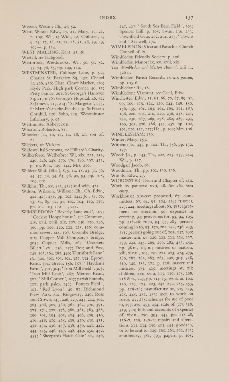 Wessen, Wessin: Ch., 47, $2. West, Weste: Edw., 17; 21; Mary, 17, 21, p. 2093 Wi., Tp Wid., 42; Children, 4, OF U4, 175 8, 20, 235/28, 31,. 36, 39,40, 50; —, p. 134. WEST MALLING, Kent: 45, 56. Westall, see Habgood. Westbrook, Westbrooks: Wi., 50, $I, 52, 53. FAs 76, 95, Pps FOO; TIO. WESTMINSTER, Cabbage Lane, p. 92; Charles St, Berkeley Sq, 432; Chapel St, 426;,436; Clare, Cleare Market, 120; Hyde Park, High park Corner, 46, 52; Petty France, 261; St George’s Hanover Sq, 213 n.; St George’s Hopsital, 46, 52; St James’s, 213, 214; ‘ St Margetts ’, 153; St Martin’s-in-the-Fields, 119; St Peter’s Cornhill, 126; Soho, 119; Westminster Infirmary, p. 92. Westminster Abbey: ix n. Wharton: Roberton, 88. Wheeler: Ja., 30, 11, 14, 18, 21; son of, 2. Wickers, see Vickers. Widows’ half-crowns, see Hilliard’s Charity. Wilberforce, Welbefore: W1, xix, 221, 232, ZAG. 246, 248, 270,376, 380, 307, 422; p. 102 &amp;n., 129, 144; Mrs, 270. Wilder: Wid. (Eliz.), 8, 9, 14, 18, 23, 31, 36, 44, 47, 52, 54, 64, 76, 90, 93, pp. 108, 109, IIO. Wilkins: Th., xv, 453, 454; and wife, 425. Wilson, Wilsonn, Willson: Ch., Ch. Edw., 422,423, A451; Pp. 102, 144; JO., 58,. 70, WIASA. SO, 92; OF, TO2, LO4, TIO, V17, pp. 102; 107, 112; —, 241. WIMBLEDON: ‘ Beverly Lane end’, 107; ‘ Cock &amp; Hoope house ’, 31; Common, MV, KV, XVI, KIX, 107, 150, 170, 240, 369, pp. 106, 120, 122, 125, 126; com- mon sewer, xix, 107; Coombe Bridge, xix; Copper Mill Company’s bridge, 303; Copper Mills, 26; ‘ Crookett Billett ’ etc., 156, 157; Dog and Fox, 148, 363, 364, 387, 440; ‘Durnfords Lane’ etc., 300, 301, 303, 304, 327, 334; Epsom Road, 304; Green, 156, 157; ‘ Hayden’s Farm ’, 301,-304; ‘ Iron Mill Field ’, 303; ‘Tron Mill Lane’, 267; Merton Road, 301; ‘ Mill Corner ’, 107; parish bounds, £07; park pales, 148; ‘Potters Field’, 303; ‘Red Lyon’, 40, 81; Richmond New Park, xix; Ridgeway, 246; Rose and Crown, 143, 226, 227, 243, 244, 302, 303, 306, 307, 360, 361, 362, 370, 371, 373, 374 377, 378, 380, 381, 385, 388, 390, 391, 394, 403, 404, 408, 409, 410, 416, 418, 419, 425, 428, 429, 430, 431, 432, 434, 436, 437, 438, 439, 441, 442, 444, 445, 446, 447, 448, 449, 450, 452, 453; ‘ Sheepards Hatch Gate’ etc., 246, 1$7 247, 427; ‘ South Sea Barn Field ’, 303; Speacer Hill,p. 105; Swan, .136,.233; Townfield Gate, 272, 274, 275; ‘ Towns end ’, 82; well, 170. WIMBLEDON: Vicar and Parochial Church Council of, ix. Wimbledon Friendly Society: p. 106. Wimbledon Manor: ix, xv, Xvil, xix. The Wimbledon and Merton Annual, xiii n., 220 0; Wimbledon Parish Records: 1x-xix passim, pp. 105-6. Wimbledon: Ri., 18. Wimbledon: Viscount, see Cecil, Edw. Winchester: Edw., 51, 65, 66, 70, 87, 89, 91, 00; 100, 119, 224, 120; 144, 128,250, B46; 150,161, 163, 104, 260, 171, 187, $06, 200, 204, 210, 220, 236, 238, 241, 242, 250, 267, 269, 278, 282, 289, 294, 309, 365, 376, 386, 455, 457, pp. 102, £03 (£50) P11, 217s ide. ..p./102, irs) 166. WINDLESHAM: 139. Winter: Mary, 153. Withem: Jo., 445, p. 102; Ih. 356, pp. 132, £37. Wood: Jo., p. 143; Th., 222, 223, 239, 242; Wty p37. Woodgar: Jacob, 62. Woodman: Th., pp. 102, 130, 136. Woods: Edw., 27. WORCESTER: Dean and Chapter of: 414. Work by paupers: xvii, 48. See also next entry. Workhouse: xiv-xv; proposed, 67, com- mittees, 67, 94, 95, 104, 224; trustees, 223, 224; meetings about, 69, 383; agree- ment for erection, 90; expenses in erecting, 94; provisions for, 93, 94, 105, pp. 118-28; rules, 94, 95, 285; persons coming in to, 93, 170, 201, 234, 236, 243, 381; persons going out of, 201, 252, 290; master, X1i1i, XV, 220, 222, 223, 224, 227, 239, 242, 245, 269, 279, 282, 453, 454, pp. 98n., 103 n.; mistress or matron, Kill, KV M., 104, 70; 271, 273.274, 279, 280, 281, 282, 283, 285, 200, 304, 318, 319, 340, 353, 371, p- 118; master and mistress, 373, 425; meetings at, xil; children, xvii—xvili, 115, 116, 175, 208, 218 &amp; n., 223, pp. 114-15; work in, 104, E20, 120, 075, 223, 242, 252,285, 453, pp. 118-28; manufactury at, xv, 419, 425, 445, 452, 453; men to work on roads, xv, 235; schemes for use of poor in, 277, 279, 453, 454; state of, 317, 318, 319, 340; bills and accounts of expenses of, xivn., 270, 393, 445, pp. 118-28, 136-7, 139, I40-I; repairs and altera- tions, 233, 234, 290, 415, 445; goods in, or to be sent to, 129, 160, 263, 282, 283; apothecary, 381, 393; papers, p. 105;