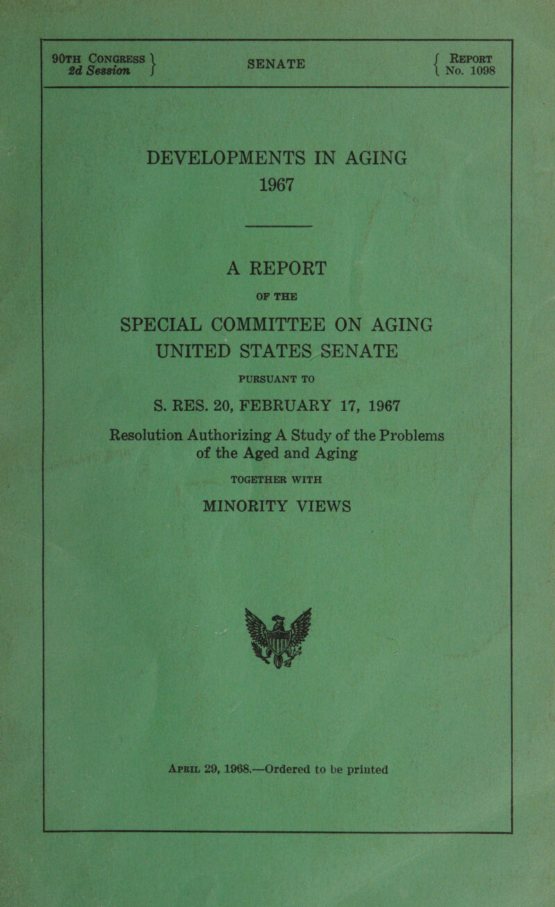 7 90TH. Concress REPORT be Session ey | daa besa {No 1098 DEVELOPMENTS IN AGING 1967 | A REPORT OF THE - SPECIAL COMMITTEE ON AGING _ UNITED STATES SENATE PURSUANT TO -S. RES. 20, FEBRUARY 17, 1967 Resolution Authorizing A Study of the Problems | of the Aged and Aging TOGETHER WITH MINORITY VIEWS 