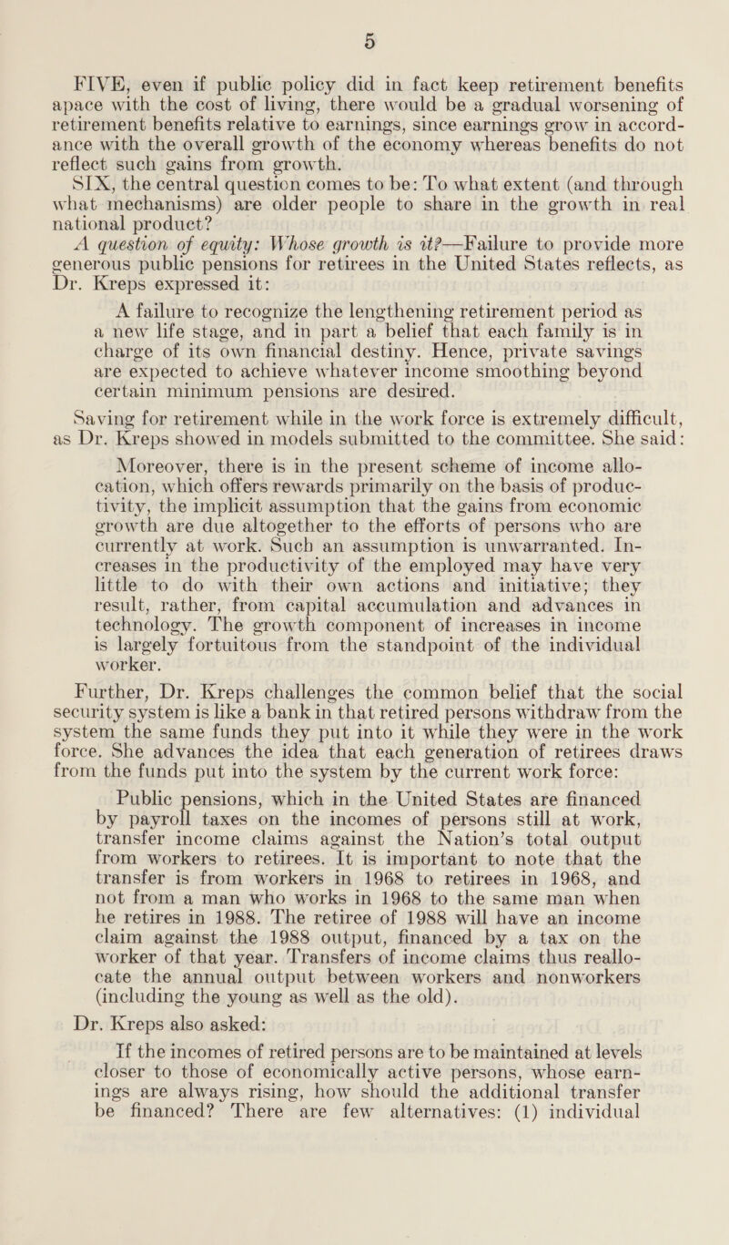 FIVE, even if public policy did in fact keep retirement benefits apace with the cost of living, there would be a gradual worsening of retirement benefits relative to earnings, since earnings grow in accord- ance with the overall growth of the economy whereas benefits do not reflect such gains from growth. SIX, the central question comes to be: To what extent (and through what mechanisms) are older people to share in the growth in real national product? A question of equity: Whose growth is 1t?—Failure to provide more gvenerous public pensions for retirees in the United States reflects, as Dr. Kreps expressed it: A failure to recognize the lengthening retirement period as a new life stage, and in part a belief that each family is in charge of its own financial destiny. Hence, private savings are expected to achieve whatever income smoothing beyond certain minimum pensions are desired. Saving for retirement while in the work force is extremely difficult, as Dr. Kreps showed in models submitted to the committee. She said: Moreover, there is in the present scheme of income allo- cation, which offers rewards primarily on the basis of produc- tivity, the implicit assumption that the gains from economic cerowth are due altogether to the efforts of persons who are currently at work. Such an assumption is unwarranted. In- creases in the productivity of the employed may have very little to do with their own actions and initiative; they result, rather, from capital accumulation and advances in technology. The growth component of increases in income is aed fortuitous from the standpoint of the individual worker. Further, Dr. Kreps challenges the common belief that the social security system is like a bank in that retired persons withdraw from the system the same funds they put into it while they were in the work force. She advances the idea that each generation of retirees draws from the funds put into the system by the current work force: Public pensions, which in the United States are financed by payroll taxes on the incomes of persons still at work, transfer income claims against the Nation’s total output from workers to retirees. It is important to note that the transfer is from workers in 1968 to retirees in 1968, and not from a man who works in 1968 to the same man when he retires in 1988. The retiree of 1988 will have an income claim against the 1988 output, financed by a tax on the worker of that year. Transfers of income claims thus reallo- cate the annual output between workers and nonworkers (including the young as well as the old). Dr. Kreps also asked: If the incomes of retired persons are to be maintained at levels closer to those of economically active persons, whose earn- ings are always rising, how should the additional transfer be financed? There are few alternatives: (1) individual