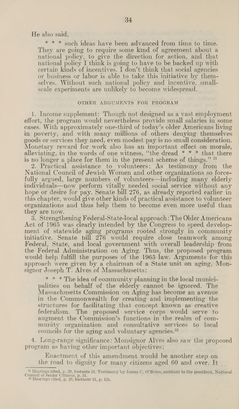 He also said, * * * such ideas have been advanced from time to time. They are going to require some kind of agreement about a national policy, to give the direction for action, and that national policy I think is going to have to be backed up with certain kinds of incentives. I don’t think that social agencies or business or labor is able to take this initiative by them- selves. Without such national policy and incentive, small- scale experiments are unlikely to become widespread. OTHER ARGUMENTS FOR PROGRAM 1. Income supplement: Though not designed as a vast employment effort, the program would never theless provide small salaries in some cases. With approximately one-third of today’s older Americans living in poverty, and with many millions of others denying themselves goods or services they need, even modest pay is no small consideration. Monetary reward for work also has an important effect on morale, alleviating, in the words of one witness, “the dread * * * that there is no longer a place for them in the present scheme of things.” 7! 2. Practical assistance to volunteers: As testimony from the National Council of Jewish Women and other organizations so force- fully argued, large numbers of volunteers—including many elderly individuals—now perform vitally needed social service without any hope or desire for pay. Senate bill 276, as already reported earlier in this chapter, would give other kinds of practical assistance to volunteer organizations and thus help them to become even more useful than ey are now. 3. Strengthening Federal-State-local approach: The Older Americans Act of 1965 was clearly intended by the Congress to speed develop- ment of statewide aging programs rooted strongly in community initiative. Senate bill 276 would require close teamwork among Federal, State, and local government with overall leadership from the Federal Administration on Aging. Thus, the proposed program would help fulfill the purposes of the 1965 law. Arguments for this approach were given by a chairman of a State unit on aging, Mon- signor Joseph T. Alves of Massachusetts: * * * The idea of community planning in the local munici- palities on behalf of the elderly cannot be ignored. The Massachusetts Commission on Aging has become an avenue in the Commonwealth for creating and implementing the structures for facilitating that concept known as creative federalism. The proposed service corps would serve to augment the Commission’s functions in the realm of com- munity organization and consultative services to local councils for the aging and voluntary agencies.” 4. Long-range significance: Monsignor Alves also saw the proposed program as having ‘other important objectives: Enactment of this amendment would be another step on the road to dignity for many citizens aged 60 and over. It *1 Hearings cited, p. 29, footnote 11. Testimony by James C. O’Brien, assistant to the president, National Council of Senior Citizens, Dole
