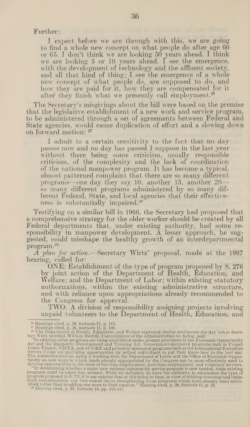 Further: I expect before we are through with this, we are going to find a whole new concept on what people do after age 60 or 65. I don’t think we are looking 50 years ahead. I think we are looking 5 or 10 years ahead. I see the emergence, with the development of technology and the affluent society, and all that kind of thing; I see the emergence of a whole new concept of what people do, are supposed to do, and how they are paid for it, how they are compensated for it after they finish what we presently call employment.” The Secretary’s misgivings about the bill were based on the premise that the legislative establishment of a new work and service program, to be administered through a set of agreements between Federal and State agencies, would cause duplication of effort and a slowing down on forward motion: 7” I admit to a certain sensitivity to the fact that no day passes now and no day has passed I suppose in the last year without there being some criticism, usually responsible criticism, of the complexity and the lack of coordination of the national manpower program. It has become a typical, almost patterned complaint that there are so many different programs—one day they say 10, another 15, another 20— so many different programs administered by so many dif- ferent Federal, State, and local agencies that their effective- ness is substantially impaired.” Testifying on a similar bill in 1966, the Secretary had proposed that a comprehensive strategy for the older worker should be created by all Federal departments that, under existing authority, had some re- sponsibility in manpower development. A lesser approach, he sug- gested, could misshape the healthy growth of an interdepartmental program.”? A plan for action.—Secretary Wirtz’ proposal, made at the 1967 hearing, called for: ONE: Establishment of the type of program proposed by S. 276 by joint action of the Department of Health, Education, and Welfare; and the Department of Labor; within existing statutory authorizations, within the existing administrative structure, and with reliance upon appropriations already recommended to the Congress for approval. TWO: A division of responsibility assigning projects involving unpaid volunteers to the Department of Health, Education, and 26 Hearings cited, p. 29, footnote 11, p. 113. *7 Hearings cited, p. 29, footnote 11, p. 108. 7 The Department of Health, Education, and Welfare expressed similar sentiments the day befcre Secre- tary Wirtz testified. William Bechill, Commissioner of the Administration on Aging, said: “In addition other programs are being established under present provisions in the Economie Opportunity Act and the Manpower Development and Training Act. Government-spcnsored programs such as Project Green Thumb, VISTA, and SCORE and privately sponsored programs such as the International Executive Service Corps are providing opportunities for retired individuals to put their know-how to the best use. The Administration on Aging is working with the Department of Labor and the Office of Economic Oppor- tunity on new ways in which funds already appropriated by the Congress can be more effectively used to develop opportunities in the areas of full-time employment, part-time employment, and voluntary services. In determining whether a major new national community service program is now needed, these existing programs must be taken into account. While we definitely do have the authority to administer the type of program proposed in 8S. 276, it is our opinion that at this point in time, in view of existing economic and budg- etary considerations, cur best course lies in strengthening those programs which have already been estab- ished rather than in adding one more to their number.’ Hearing cited, p. 29, footnote 11, p. 16. * Hearing cited, p. 31, footnote 14, pp. 116-117.