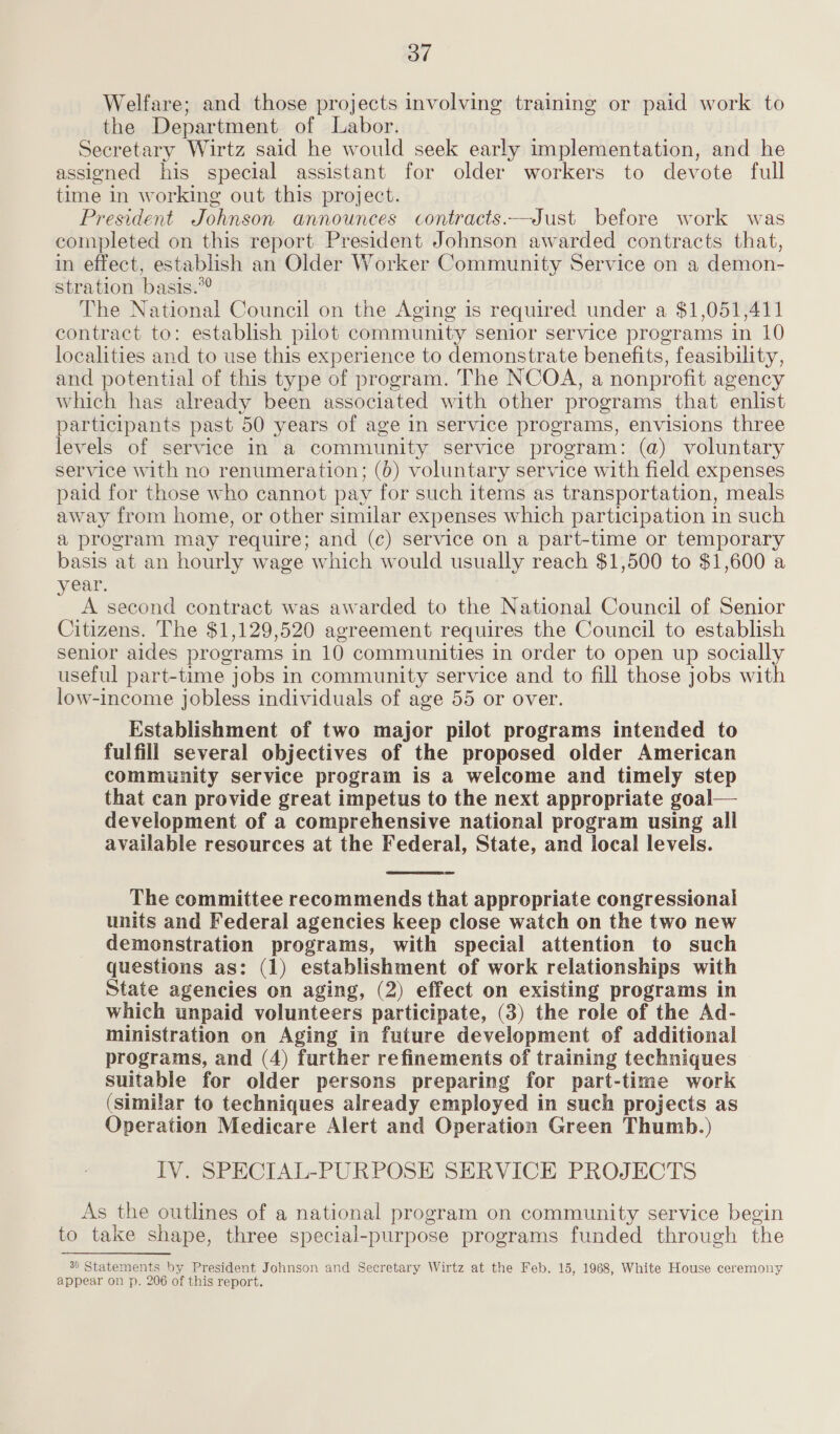 od Welfare; and those projects involving training or paid work to the Department of Labor. Secretary Wirtz said he would seek early implementation, and he assigned his special assistant for older workers to devote full time in working out this project. President Johnson announces contracts.—Just before work was completed on this report President Johnson awarded contracts that, in effect, establish an Older Worker Community Service on a demon- stration basis.” The National Council on the Aging is required under a $1,051,411 contract to: establish pilot community senior service programs in 10 localities and to use this experience to demonstrate benefits, feasibility, and potential of this type of program. The NCOA, a nonprofit agency which has already been associated with other programs that enlist participants past 50 years of age in service programs, envisions three levels of service in a community service program: (a) voluntary service with no renumeration; (6) voluntary service with field expenses paid for those who cannot pay for such items as transportation, meals away from home, or other similar expenses which participation in such a program may require; and (c) service on a part-time or temporary basis at an hourly wage which would usually reach $1,500 to $1,600 a year. A second contract was awarded to the National Council of Senior Citizens. The $1,129,520 agreement requires the Council to establish senior aides programs in 10 communities in order to open up socially useful part-time jobs in community service and to fill those jobs with low-income jobless individuals of age 55 or over. Establishment of two major pilot programs intended to fulfill several objectives of the proposed older American community service program is a welcome and timely step that can provide great impetus to the next appropriate goal— development of a comprehensive national program using all available resources at the Federal, State, and local levels. The committee recommends that appropriate congressional units and Federal agencies keep close watch on the two new demonstration programs, with special attention to such questions as: (1) establishment of work relationships with State agencies on aging, (2) effect on existing programs in which unpaid volunteers participate, (3) the role of the Ad- ministration on Aging in future development of additional programs, and (4) further refinements of training techniques suitable for older persons preparing for part-time work (similar to techniques already employed in such projects as Operation Medicare Alert and Operation Green Thumb.) IV. SPECIAL-PURPOSE SERVICE PROJECTS  As the outlines of a national program on community service begin to take shape, three special-purpose programs funded through the 30 Statements by President Johnson and Secretary Wirtz at the Feb. 15, 1968, White House ceremony appear on p. 206 of this report.