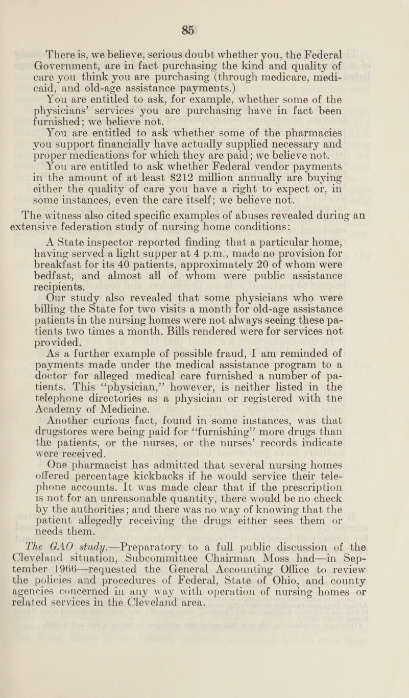 There is, we believe, serious doubt whether you, the Federal Government, are in fact purchasing the kind and quality of care you think you are purchasing (through medicare, medi- caid, and old-age assistance payments.) You are entitled to ask, for example, whether some of the physicians’ services you are purchasing have in fact been furnished; we believe not. You are entitled to ask whether some of the pharmacies you support financially have actually supplied necessary and proper medications for which they are paid; we believe not. You are entitled to ask whether Federal vendor payments in the amount of at least $212 million annually are buying either the quality of care you have a right to expect or, in some instances, even the care itself; we believe not. The witness also cited specific examples of abuses revealed during an extensive federation study of nursing home conditions: A State inspector reported finding that a particular home, having served a light supper at 4 p.m., made no provision for breakfast for its 40 patients, approximately 20 of whom were bedfast, and almost all of whom were public assistance recipients. Our study also revealed that some physicians who were billing the State for two visits a month for old-age assistance patients in the nursing homes were not always seeing these pa- tients two times a month. Bills rendered were for services not provided. As a further example of possible fraud, I am reminded of payments made under the medical assistance program to a doctor for alleged medical care furnished a number of pa- tients. This ‘‘physician,’’ however, is neither listed in the telephone directories as a physician or registered with the Academy of Medicine. Another curious fact, found in some instances, was that drugstores were being paid for “furnishing”? more drugs than the patients, or the nurses, or the nurses’ records indicate were received. One pharmacist has admitted that several nursing homes offered percentage kickbacks if he would service their tele- phone accounts. It was made clear that if the prescription is not for an unreasonable quantity, there would be no check by the authorities; and there was no way of knowing that the patient allegedly receiving the drugs either sees them or needs them. The GAO study.—Preparatory to a full public discussion of the Cleveland situation, Subcommittee Chairman Moss had—in Sep- tember 1966—requested the General Accounting Office to review the policies and procedures of Federal, State of Ohio, and county agencies concerned in any way with operation of nursing homes or related services in the Cleveland area.