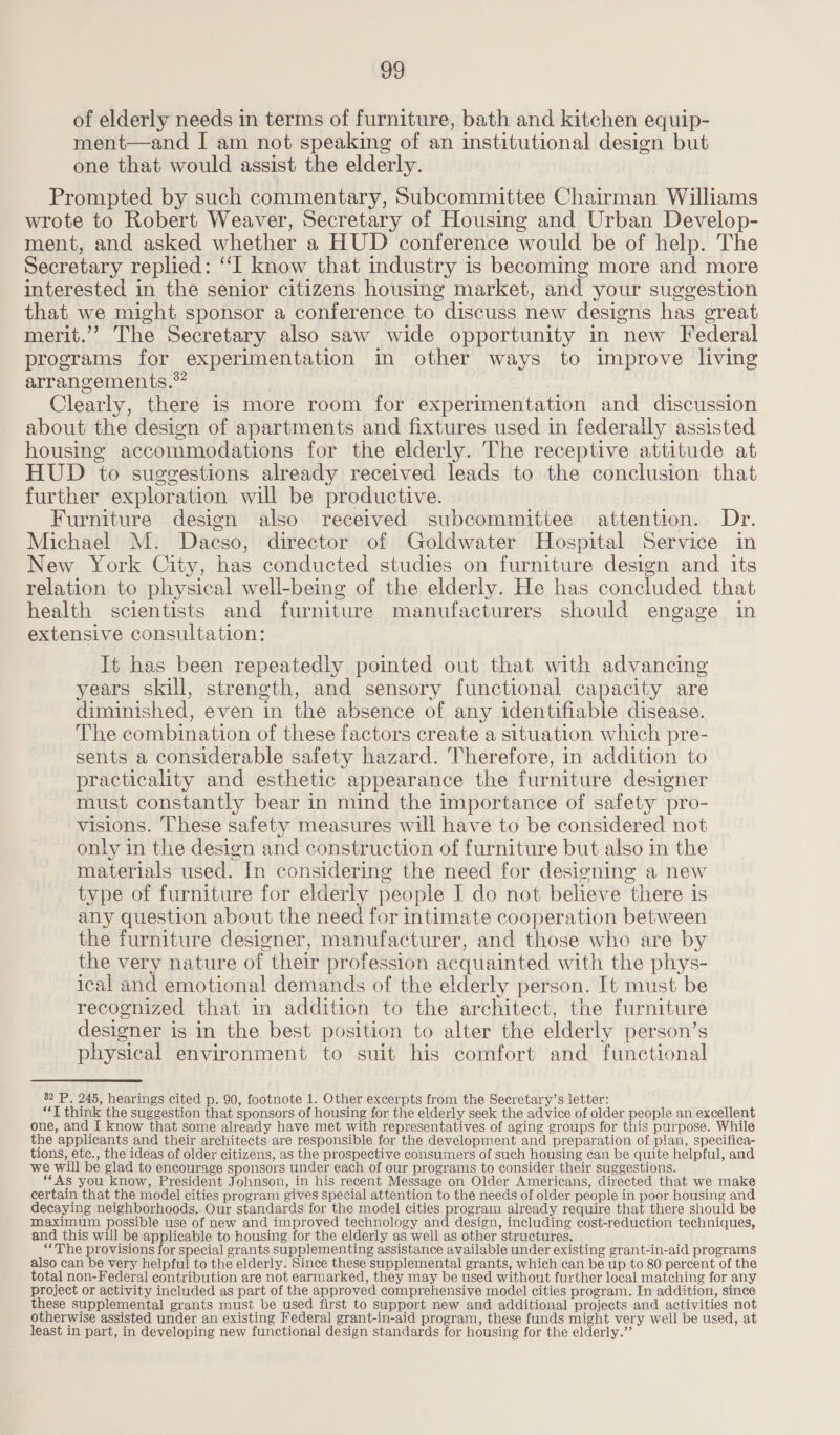 of elderly needs in terms of furniture, bath and kitchen equip- ment—and I am not speaking of an institutional design but one that would assist the elderly. Prompted by such commentary, Subcommittee Chairman Williams wrote to Robert Weaver, Secretary of Housing and Urban Develop- ment, and asked whether a HUD conference would be of help. The Secretary replied: ‘‘I know that industry is becoming more and more interested in the senior citizens housing market, and your suggestion that we might sponsor a conference to discuss new designs has great merit.”’ The Secretary also saw wide opportunity in new Federal programs for experimentation in other ways to improve living arrangements.” Clearly, there is more room for experimentation and discussion about the design of apartments and fixtures used in federally assisted housing accommodations for the elderly. The receptive attitude at HUD to suggestions already received leads to the conclusion that further exploration will be productive. Furniture design also received subcommittee attention. Dr. Michael M. Dacso, director of Goldwater Hospital Service in New York City, has conducted studies on furniture design and its relation to physical well-being of the elderly. He has concluded that health scientists and furniture manufacturers should engage in extensive consultation: It has been repeatedly pointed out that with advancing years skill, strength, and sensory functional capacity are diminished, even in the absence of any identifiable disease. The combination of these factors create a situation which pre- sents a considerable safety hazard. Therefore, in addition to practicality and esthetic appearance the furniture designer must constantly bear in mind the importance of safety pro- visions. These safety measures will have to be considered not only in the design and construction of furniture but also in the materials used. In considering the need for designing a new type of furniture for elderly people J do not believe there is any question about the need for intimate cooperation between the furniture designer, manufacturer, and those who are by the very nature of their profession acquainted with the phys- ical and emotional demands of the elderly person. It must be recognized that in addition to the architect, the furniture designer is in the best position to alter the elderly person’s physical environment to suit his comfort and functional 82 P. 245, hearings cited p. 90, footnote 1. Other excerpts from the Secretary’s letter: “‘T think the suggestion that sponsors of housing for the elderly seek the advice of older people an excellent one, and I know that some already have met with representatives of aging groups for this purpose. While the applicants and their architects are responsible for the development and preparation of plan, specifica- tions, etc., the ideas of older citizens, as the prospective consumers of such housing can be quite helpful, and we will be glad to encourage sponsors under each of our programs to consider their suggestions. “As you know, President Johnson, in his recent Message on Older Americans, directed that we make certain that the model cities program gives special attention to the needs of older people in poor housing and decaying neighborhoods. Our standards for the model cities program already require that there should be maximum possible use of new and improved technology and design, including cost-reduction techniques, and this will be applicable to housing for the elderly as well as other structures. ‘“The provisions for special grants supplementing assistance available under existing grant-in-aid programs also can be very helpful to the elderly. Since these supplemental grants, which can be up to 80 percent of the total non-Federal contribution are not earmarked, they may be used without further local matching for any project or activity included as part of the approved comprehensive model cities program. In addition, since these supplemental grants must be used first to support new and additional projects and activities not otherwise assisted under an existing Federal grant-in-aid program, these funds might very well be used, at least in part, in developing new functional design standards for housing for the elderly.’
