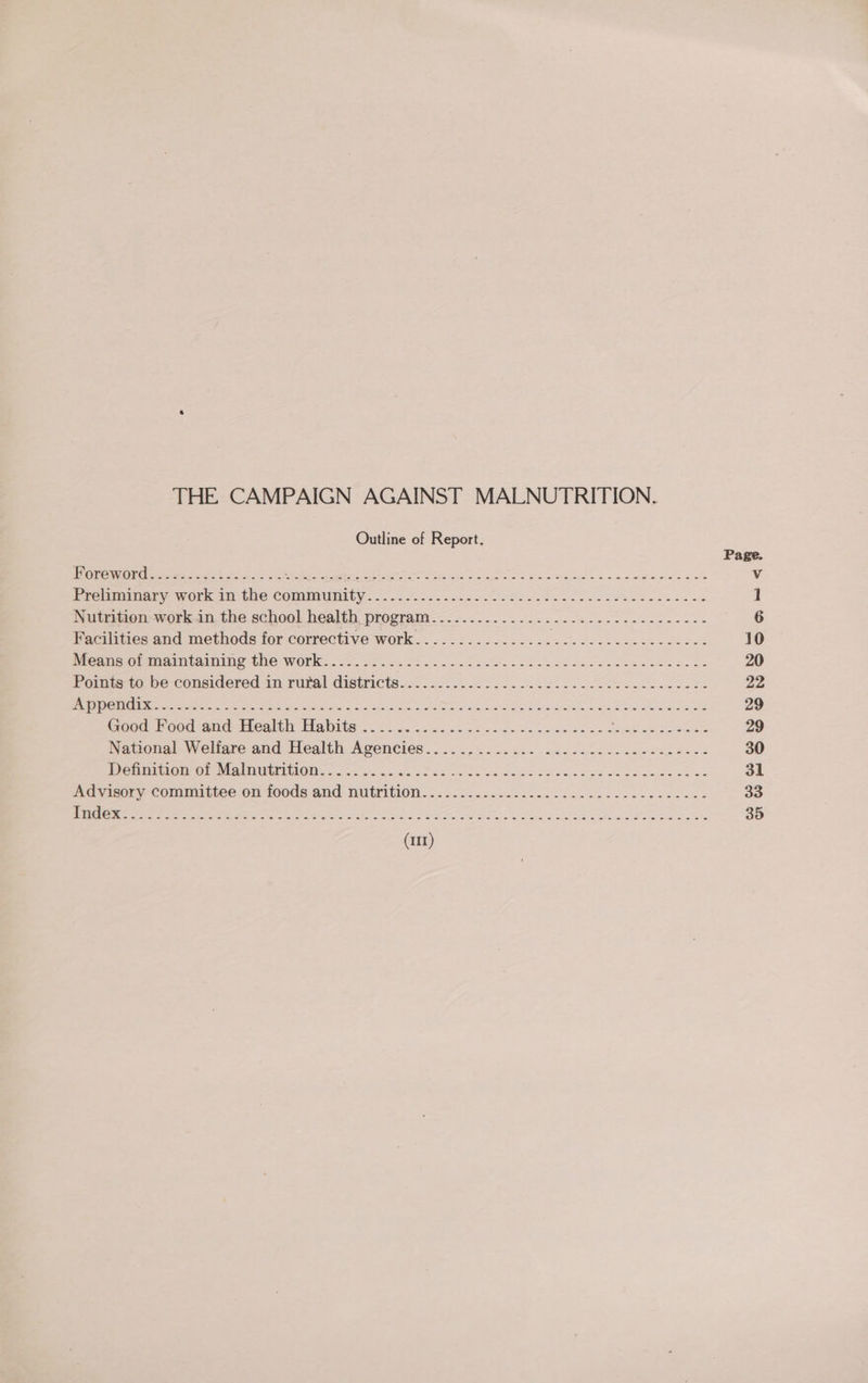 THE CAMPAIGN AGAINST MALNUTRITION. Outline of Report. Preliminary work in the community Nutrition work in the school health program Facilities and methods for corrective work Means of maintaining the work Appendix Good Food-and- Healthy Habits ..<.6. yess be wenn cae es National Welfare and Health Agencies............... Dehniuion’or Malnutrition. 520... 6. fos Advisory committee on foods and nutrition