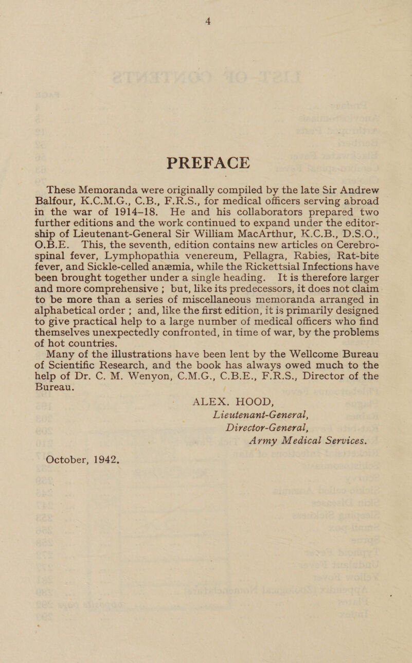 PREFACE These Memoranda were originally compiled by the late Sir Andrew Balfour, K.C.M.G., C.B., F.R.S., for medical officers serving abroad in the war of 1914-18. He and his collaborators prepared two further editions and the work continued to expand under the editor- ship of Lieutenant-General Sir William MacArthur, K.C.B., D.S.O., O.B.E. This, the seventh, edition contains new articles on Cerebro- spinal fever, Lymphopathia venereum, Pellagra, Rabies, Rat-bite fever, and Sickle-celled anemia, while the Rickettsial Infections have been brought together under a single heading. It is therefore larger and more comprehensive ; but, like its predecessors, it does not claim to be more than a series of miscellaneous memoranda arranged in alphabetical order ; and, like the first edition, it is primarily designed to give practical help to a large number of medical officers who find themselves unexpectedly confronted, in time of war, by the problems of hot countries. Many of the illustrations have been lent by the Wellcome Bureau of Scientific Research, and the book has always owed much to the help of Dr. C. M. Wenyon, C.M.G.,, C.B.E., F.R.S., Director of the Bureau. ALEX. HOOD, Lieutenant-General, Director-General, Army Medical Services. October, 1942.