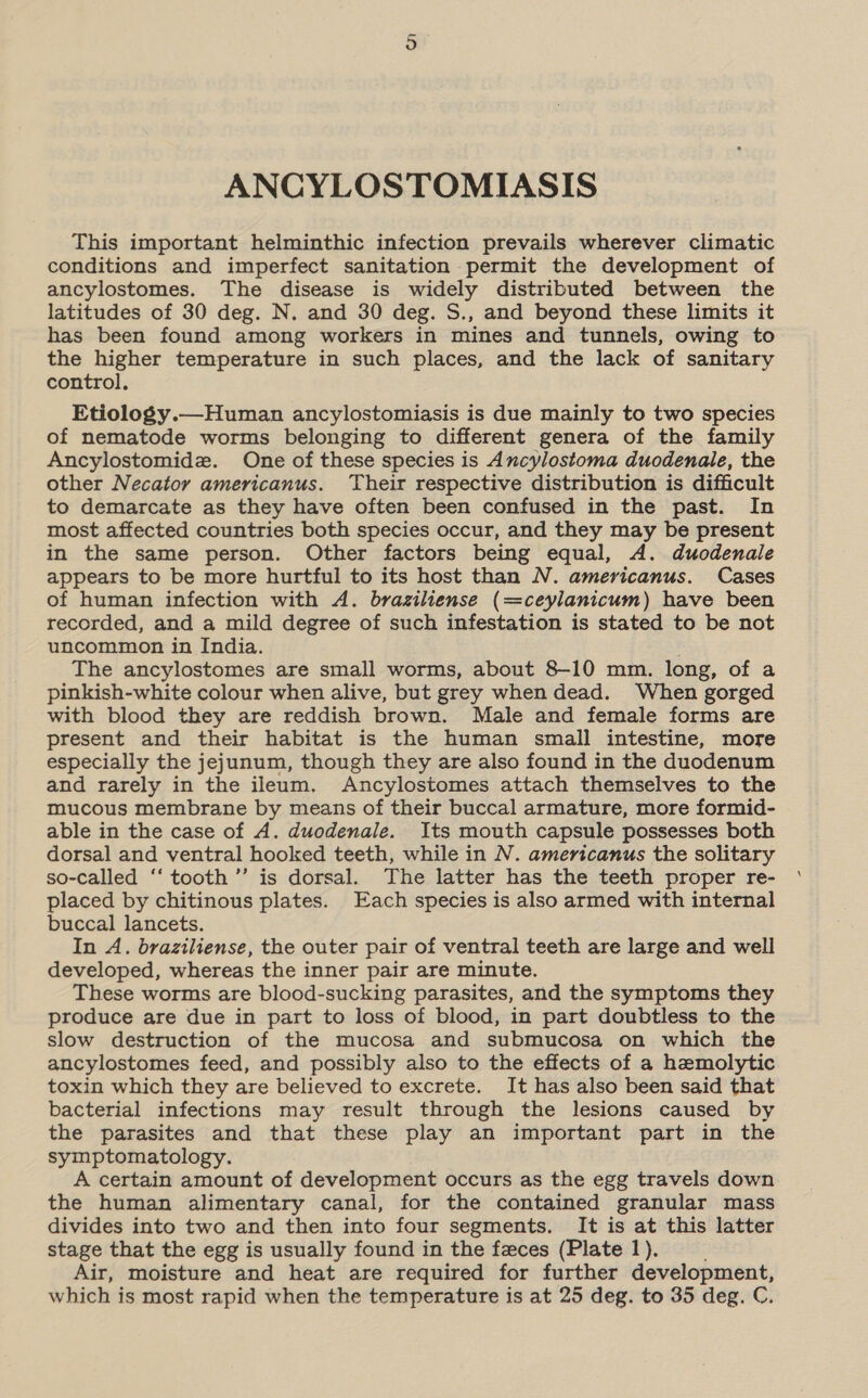 ANCYLOSTOMIASIS This important helminthic infection prevails wherever climatic conditions and imperfect sanitation permit the development of ancylostomes. The disease is widely distributed between the latitudes of 30 deg. N. and 30 deg. S., and beyond these limits it has been found among workers in mines and tunnels, owing to the higher temperature in such places, and the lack of sanitary control. Etiology.—Human ancylostomiasis is due mainly to two species of nematode worms belonging to different genera of the family Ancylostomidz. One of these species is Ancylostoma duodenale, the other Necator americanus. Their respective distribution is difficult to demarcate as they have often been confused in the past. In most affected countries both species occur, and they may be present in the same person. Other factors being equal, A. duodenale appears to be more hurtful to its host than N. americanus. Cases of human infection with A. braziliense (=ceylanicum) have been recorded, and a mild degree of such infestation is stated to be not uncommon in India. . The ancylostomes are small worms, about 8-10 mm. long, of a pinkish-white colour when alive, but grey when dead. When gorged with blood they are reddish brown. Male and female forms are present and their habitat is the human small intestine, more especially the jejunum, though they are also found in the duodenum and rarely in the ileum. Ancylostomes attach themselves to the mucous membrane by means of their buccal armature, more formid- able in the case of A. duodenale. Its mouth capsule possesses both dorsal and ventral hooked teeth, while in N. americanus the solitary so-called ‘‘ tooth’ is dorsal. The latter has the teeth proper re- placed by chitinous plates. Each species is also armed with internal buccal lancets. In A. braziliense, the outer pair of ventral teeth are large and well developed, whereas the inner pair are minute. These worms are blood-sucking parasites, and the symptoms they produce are due in part to loss of blood, in part doubtless to the slow destruction of the mucosa and submucosa on which the ancylostomes feed, and possibly also to the effects of a hemolytic toxin which they are believed to excrete. It has also been said that bacterial infections may result through the lesions caused by the parasites and that these play an important part in the symptomatology. A certain amount of development occurs as the egg travels down the human alimentary canal, for the contained granular mass divides into two and then into four segments. It is at this latter stage that the egg is usually found in the feces (Plate 1). Air, moisture and heat are required for further development, which is most rapid when the temperature is at 25 deg. to 35 deg. C. \
