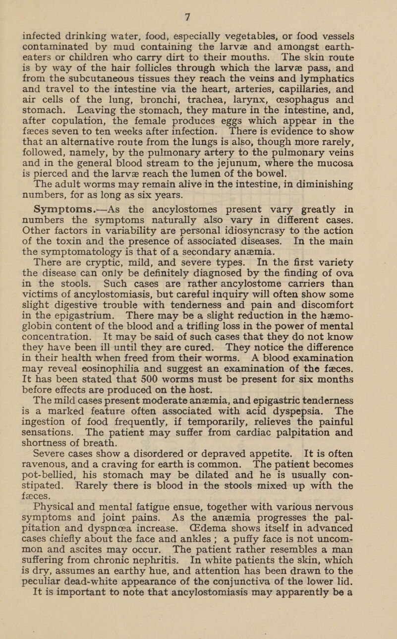 infected drinking water, food, especially vegetables, or food vessels contaminated by mud containing the larve and amongst earth- eaters or children who carry dirt to their mouths. The skin route is by way of the hair follicles through which the larve pass, and from the subcutaneous tissues they reach the veins and lymphatics and travel to the intestine via the heart, arteries, capillaries, and air cells of the lung, bronchi, trachea, larynx, cesophagus and stomach. Leaving the stomach, they mature in the intestine, and, after copulation, the female produces eggs which appear in the feeces seven to ten weeks after infection. There is evidence to show that an alternative route from the lungs is also, though more rarely, followed, namely, by the pulmonary artery to the pulmonary veins and in the general blood stream to the jejunum, where the mucosa is pierced and the larvz reach the lumen of the bowel. The adult worms may remain alive in the intestine, in © ioe numbers, for as long as six years. Symptoms.—As the ancylostomes present vary greatly in numbers the symptoms naturally also vary in different cases. Other factors in variability are personal idiosyncrasy to the action of the toxin and the presence of associated diseases. In the main the symptomatology is that of a secondary anemia. There are cryptic, mild, and severe types. In the first variety the disease can only be definitely diagnosed by the finding of ova in the stools. Such cases are rather ancylostome carriers than victims of ancylostomiasis, but careful inquiry will often show some slight digestive trouble with tenderness and pain and discomfort in the epigastrium. There may be a slight reduction in the hemo- globin content of the blood and a trifling loss in the power of mental concentration. It may be said of such cases that they do not know they have been ill until they are cured. They notice the difference in their health when freed from their worms. A blood examination may reveal eosinophilia and suggest an examination of the feces. It has been stated that 500 worms must be present for six months before effects are produced on the host. The mild cases present moderate anemia, and epigastric tenderness is a marked feature often associated with acid dyspepsia. The ingestion of food frequently, if temporarily, relieves the painful sensations. The patient may suffer from cardiac palpitation and shortness of breath. Severe cases show a disordered or depraved appetite. It is often ravenous, and a craving for earth is common. The patient becomes pot-bellied, his stomach may be dilated and he is usually con- stipated. Rarely there is blood in the stools mixed up with the fzeces. Physical and mental fatigue ensue, together with various nervous symptoms and joint pains. As the anemia progresses the pal- pitation and dyspnoea increase. (dema shows itself in advanced cases chiefly about the face and ankles; a puffy face is not uncom- mon and ascites may occur. The patient rather resembles a man suffering from chronic nephritis. In white patients the skin, which is dry, assumes an earthy hue, and attention has been drawn to the peculiar dead-white appearance of the conjunctiva of the lower lid. It is important to note that ancylostomiasis may apparently be a