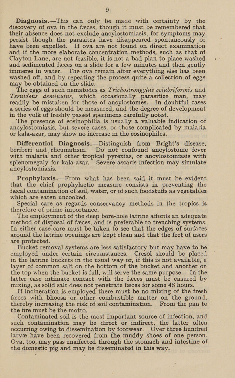 Diagnosis.—This can only be made with certainty by the discovery of ova in the feces, though it must be remembered that their absence does not exclude ancylostomiasis, for symptoms may persist though the parasites have disappeared spontaneously or have been expelled. If ova are not found on direct examination and if the more elaborate concentration methods, such as that of Clayton Lane, are not feasible, it is not a bad plan to place washed and sedimented faces on a slide for a few minutes and then gently immerse in water. The ova remain after everything else has been washed off, and by repeating the process quite a collection of eggs may be obtained on the slide. The eggs of such nematodes as Trichostrongylus colubriformis and Ternidens deminutus, which occasionally parasitize man, may readily be mistaken for those of ancylostomes. In doubtful cases a series of eggs should be measured, and the degree of development in the yolk of freshly passed specimens carefully noted. The presence of eosinophilia is usually a valuable indication of ancylostomiasis, but severe cases, or those complicated by malaria or kala-azar, may show no increase in the eosinophiles. Differential Diagnosis.—Distinguish from Bright’s disease, beriberi and rheumatism. Do not confound ancylostome fever with malaria and other tropical pyrexias, or ancylostomiasis with splenomegaly for kala-azar. Severe ascaris infection may simulate ancylostomiasis. , Prophylaxis.—From what has been said it must be evident that the chief prophylactic measure consists in preventing the fecal contamination of soil, water, or of such foodstuffs as vegetables which are eaten uncooked. Special care as regards conservancy methods in the tropics is therefore of prime importance. The employment of the deep bore-hole latrine affords an adequate method of disposal of feces, and is preferable to trenching systems. In either case care must be taken to see that the edges of surfaces around the latrine openings are kept clean and that the feet of users ’ are protected. Bucket removal systems are less satisfactory but may have to be employed under certain circumstances. Cresol should be placed in the latrine buckets in the usual way or, if this is not available, a layer of common salt on the bottom of the bucket and another on the top when the bucket is full, will serve the same purpose. In the latter case intimate contact with the feces must be ensured by mixing, as solid salt does not penetrate faces for some 48 hours. If incineration is employed there must be no mixing of the fresh feeces with bhoosa or other combustible matter on the ground, thereby increasing the risk of soil contamination. From the pan to the fire must be the motto. Contaminated soil is the most important source of infection, and such contamination may be direct or indirect, the latter often occurring owing to dissemination by footwear. Over three hundred larve have been recovered from the muddy shoes of one person. Ova, too, may pass unaffected through the stomach and intestine of the domestic pig and may be disseminated in this way.