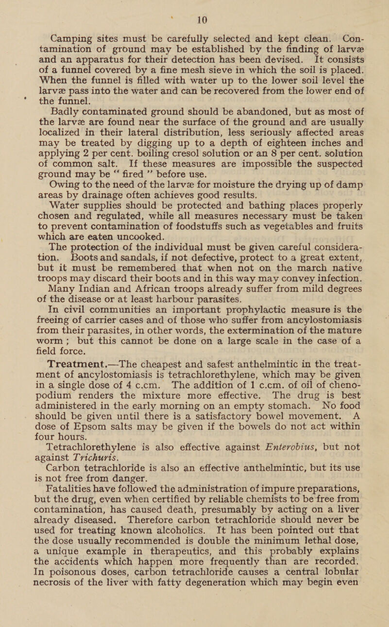 Camping sites must be carefully selected and kept clean. Con- tamination of ground may be established by the finding of larve and an apparatus for their detection has been devised. It consists of a funnel covered by a fine mesh sieve in which the soil is placed. When the funnel is filled with water up to the lower soil level the larve pass into the water and can be recovered from the lower end of the funnel. Badly contaminated ground should be abandoned, but as most of the larvez are found near the surface of the ground and are usually localized in their lateral distribution, less seriously affected areas may be treated by digging up to a depth of eighteen inches and applying 2 per cent. boiling cresol solution or an 8 per cent. solution of common salt. If these measures are impossible the suspected ground may be “ fired ’’ before use. Owing to the need of the larve for moisture the drying up of damp areas by drainage often achieves good results. Water supplies should be protected and bathing places properly chosen and regulated, while all measures necessary must be taken to prevent contamination of foodstuffs such as vegetables and fruits which are eaten uncooked. The protection of the individual must be given careful considera- tion. Boots and sandals, if not defective, protect to a great extent, but it must be remembered that when not on the march native troops may discard their boots and in this way may convey infection. Many Indian and African troops already suffer from mild degrees of the disease or at least harbour parasites. In civil communities an important prophylactic measure is the freeing of carrier cases and of those who suffer from ancylostomiasis from their parasites, in other words, the extermination of the mature worm; but this cannot be done on a large scale in the case of a field force. Treatment.—The cheapest and safest anthelmintic in the treat- ment of ancylostomiasis is tetrachlorethylene, which may be given in a single dose of 4c.cm. The addition of 1 c.cm. of oil of cheno- podium renders the mixture more effective. The drug is best administered in the early morning on an empty stomach. No food should be given until there is a satisfactory bowel movement. A dose of Epsom salts may be given if the bowels do not act within four hours. Tetrachlorethylene is also effective against Enterobius, but not against Trichuris. Carbon tetrachloride is also an effective anthelmintic, but its use is not free from danger. Fatalities have followed the administration of impure preparations, but the drug, even when certified by reliable chemists to be free from contamination, has caused death, presumably by acting on a liver already diseased. Therefore carbon tetrachloride should never be used for treating known alcoholics. It has been pointed out that the dose usually recommended is double the minimum lethal dose, a unique example in therapeutics, and this probably explains the accidents which happen more frequently than are recorded. In poisonous doses, carbon tetrachloride causes a central lobular necrosis of the liver with fatty degeneration which may begin even