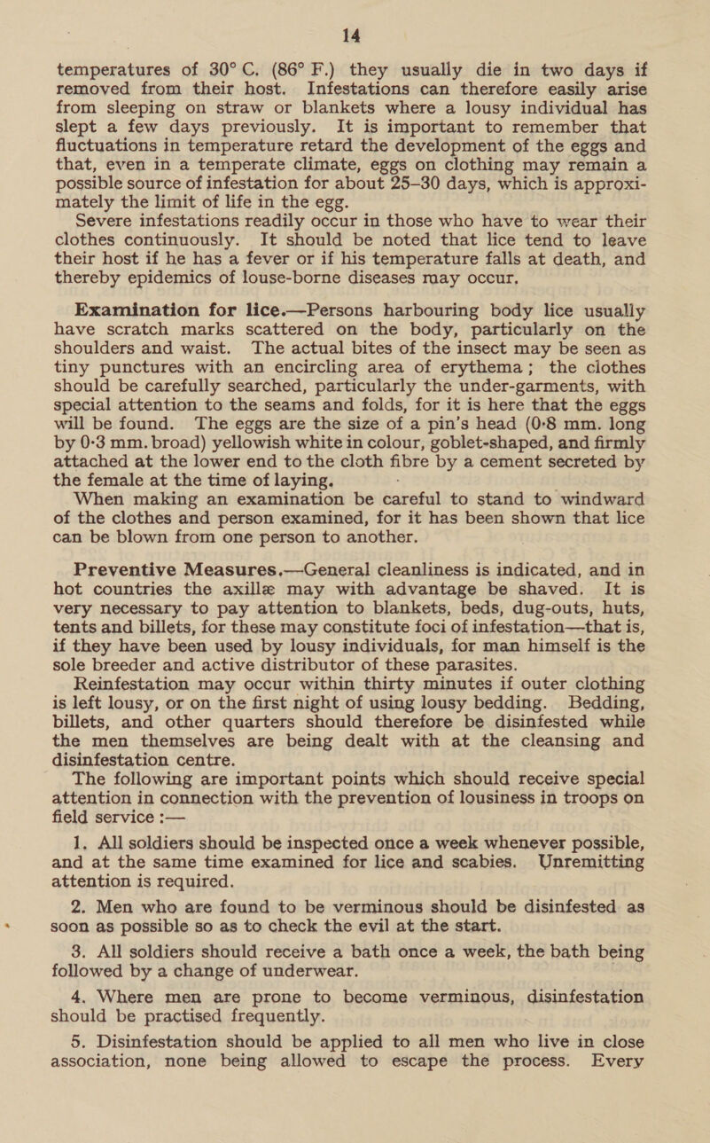 temperatures of 30°C. (86° F.) they usually die in two days if removed from their host. Infestations can therefore easily arise from sleeping on straw or blankets where a lousy individual has slept a few days previously. It is important to remember that fluctuations in temperature retard the development of the eggs and that, even in a temperate climate, eggs on clothing may remain a possible source of infestation for about 25-30 days, which is approxi- mately the limit of life in the egg. Severe infestations readily occur in those who have to wear their clothes continuously. It should be noted that lice tend to leave their host if he has a fever or if his temperature falls at death, and thereby epidemics of louse-borne diseases may occur, Examination for lice.—Persons harbouring body lice usually have scratch marks scattered on the body, particularly on the shoulders and waist. The actual bites of the insect may be seen as tiny punctures with an encircling area of erythema; the clothes should be carefully searched, particularly the under-garments, with special attention to the seams and folds, for it is here that the eggs will be found. The eggs are the size of a pin’s head (0-8 mm. long by 0-3 mm. broad) yellowish white in colour, goblet-shaped, and firmly attached at the lower end to the cloth fibre by a cement secreted by the female at the time of laying. When making an examination be careful to stand to windward of the clothes and person examined, for it has been shown that lice can be blown from one person to another. Preventive Measures,—General cleanliness is indicated, and in hot countries the axille may with advantage be shaved. It is very necessary to pay attention to blankets, beds, dug-outs, huts, tents and billets, for these may constitute foci of infestation—that is, if they have been used by lousy individuals, for man himself is the sole breeder and active distributor of these parasites. Reinfestation may occur within thirty minutes if outer clothing is left lousy, or on the first night of using lousy bedding. Bedding, billets, and other quarters should therefore be disinfested while the men themselves are being dealt with at the cleansing and disinfestation centre. The following are important points which should receive special attention in connection with the prevention of lousiness in troops on field service :— 1, All soldiers should be inspected once a week whenever possible, and at the same time examined for lice and scabies. Unremitting attention is required. 2. Men who are found to be verminous should be disinfested as soon as possible so as to check the evil at the start. 3. All soldiers should receive a bath once a week, the bath being followed by a change of underwear. 4. Where men are prone to become verminous, disinfestation should be practised frequently. 5. Disinfestation should be applied to all men who live in close association, none being allowed to escape the process. Every