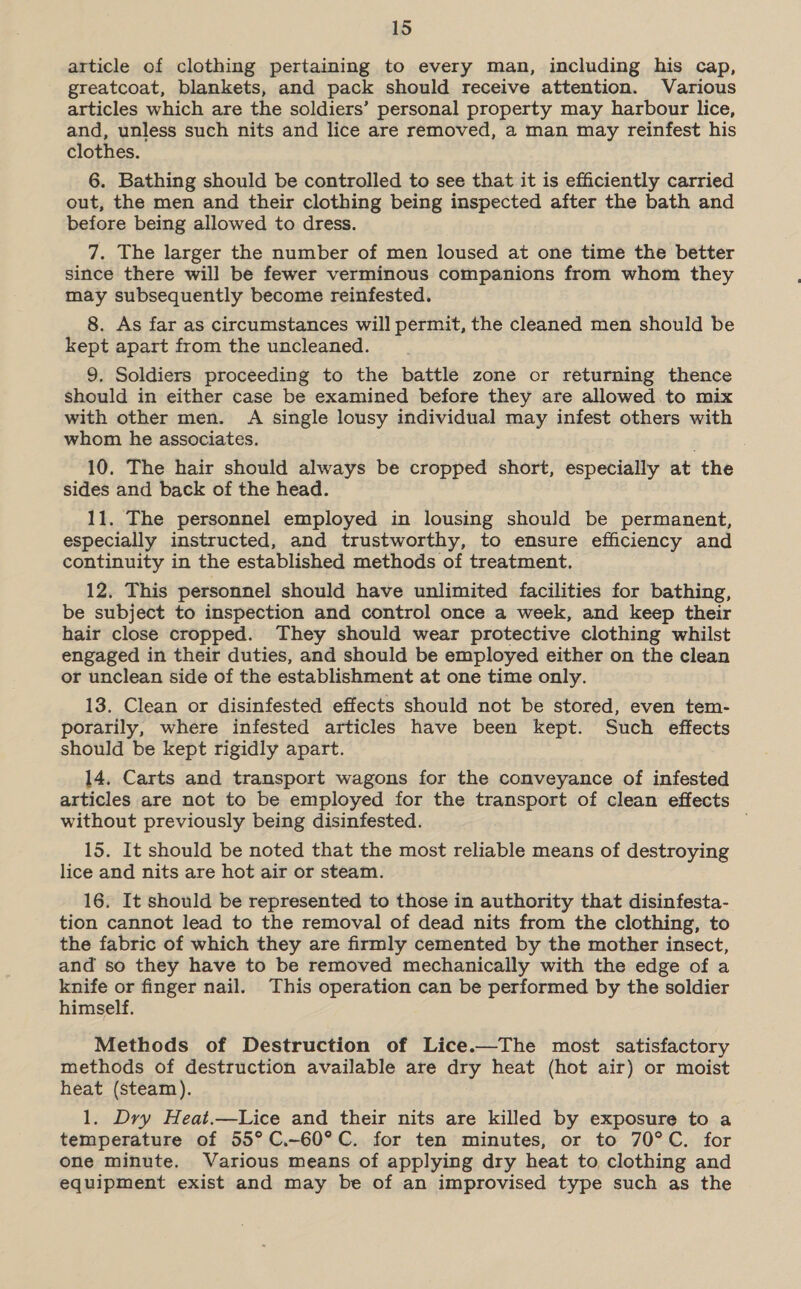 article of clothing pertaining to every man, including his cap, greatcoat, blankets, and pack should receive attention. Various articles which are the soldiers’ personal property may harbour lice, and, unless such nits and lice are removed, a man may reinfest his clothes. 6. Bathing should be controlled to see that it is efficiently carried out, the men and their clothing being inspected after the bath and before being allowed to dress. 7. The larger the number of men loused at one time the better since there will be fewer verminous companions from whom they may subsequently become reinfested. 8. As far as circumstances will permit, the cleaned men should be kept apart from the uncleaned. 9. Soldiers proceeding to the battle zone or returning thence should in either case be examined before they are allowed to mix with other men. A single lousy individual may infest others with whom he associates. 10. The hair should always be cropped short, especially at the sides and back of the head. 11. The personnel employed in lousing should be permanent, especially instructed, and trustworthy, to ensure efficiency and continuity in the established methods of treatment. 12. This personnel should have unlimited facilities for bathing, be subject to inspection and control once a week, and keep their hair close cropped. They should wear protective clothing whilst engaged in their duties, and should be employed either on the clean or unclean side of the establishment at one time only. 13. Clean or disinfested effects should not be stored, even tem- porarily, where infested articles have been kept. Such effects should be kept rigidly apart. 14. Carts and transport wagons for the conveyance of infested articles are not to be employed for the transport of clean effects without previously being disinfested. 15. It should be noted that the most reliable means of destroying lice and nits are hot air or steam. 16. It should be represented to those in authority that disinfesta- tion cannot lead to the removal of dead nits from the clothing, to the fabric of which they are firmly cemented by the mother insect, and so they have to be removed mechanically with the edge of a knife or finger nail. This operation can be performed by the soldier himself. Methods of Destruction of Lice.—The most satisfactory methods of destruction available are dry heat (hot air) or moist heat (steam). 1. Dry Heat.—Lice and their nits are killed by exposure to a temperature of 55° C.-60°C. for ten minutes, or to 70°C. for one minute. Various means of applying dry heat to clothing and equipment exist and may be of an improvised type such as the 