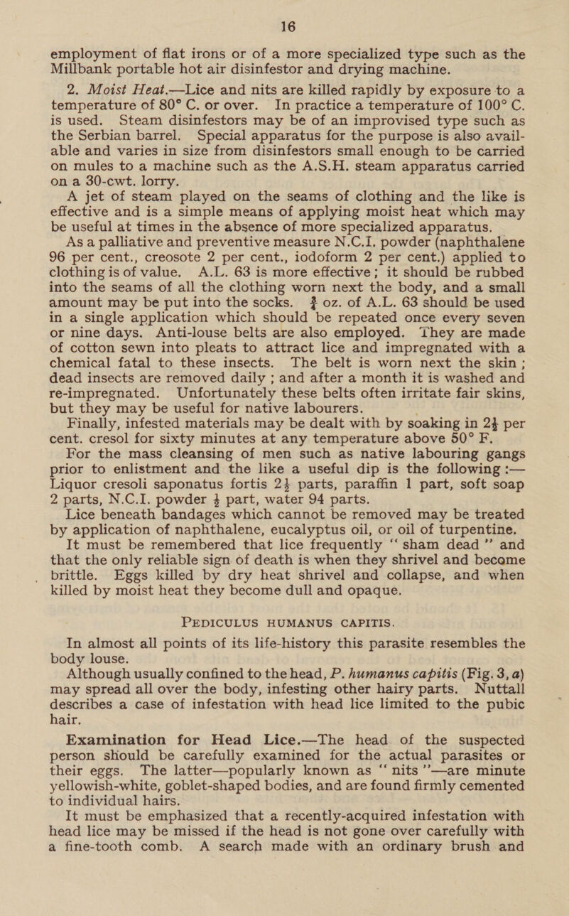 employment of flat irons or of a more specialized type such as the Millbank portable hot air disinfestor and drying machine. 2. Moist Heat.—Lice and nits are killed rapidly by exposure to a temperature of 80° C. or over. In practice a temperature of 100° C. is used. Steam disinfestors may be of an improvised type such as the Serbian barrel. Special apparatus for the purpose is also avail- able and varies in size from disinfestors small enough to be carried on mules to a machine such as the A.S.H. steam apparatus carried on a 30-cwt. lorry. A jet of steam played on the seams of clothing and the like is effective and is a simple means of applying moist heat which may be useful at times in the absence of more specialized apparatus. As a palliative and preventive measure N.C.I. powder (naphthalene 96 per cent., creosote 2 per cent., iodoform 2 per cent.) applied to clothing is of value. A.L. 63 is more effective; it should be rubbed into the seams of all the clothing worn next the body, and a small amount may be put into the socks. #} oz. of A.L. 63 should be used in a single application which should be repeated once every seven or nine days. Anti-louse belts are also employed. They are made of cotton sewn into pleats to attract lice and impregnated with a chemical fatal to these insects. The belt is worn next the skin; dead insects are removed daily ; and after a month it is washed and re-impregnated. Unfortunately these belts often irritate fair skins, but they may be useful for native labourers. Finally, infested materials may be dealt with by soaking in 2} per cent. cresol for sixty minutes at any temperature above 50° F. For the mass cleansing of men such as native labouring gangs prior to enlistment and the like a useful dip is the following :— Liquor cresoli saponatus fortis 24 parts, paraffin 1 part, soft soap 2 parts, N.C.I. powder 4 part, water 94 parts. Lice beneath bandages which cannot be removed may be treated by application of naphthalene, eucalyptus oil, or oil of turpentine. It must be remembered that lice frequently “‘ sham dead ”’ and that the only reliable sign of death is when they shrivel and become brittle. Eggs killed by dry heat shrivel and collapse, and when killed by moist heat they become dull and opaque. PEDICULUS HUMANUS CAPITIS. In almost all points of its life-history this parasite resembles the body louse. Although usually confined to the head, P. humanus capitis (Fig. 3, a) may spread all over the body, infesting other hairy parts. Nuttall describes a case of infestation with head lice limited to the pubic hair. Examination for Head Lice.—The head of the suspected person should be carefully examined for the actual parasites or their eggs. The latter—popularly known as “nits ’’—are minute yellowish-white, goblet-shaped bodies, and are found firmly cemented to individual hairs. It must be emphasized that a recently-acquired infestation with head lice may be missed if the head is not gone over carefully with a fine-tooth comb. A search made with an ordinary brush and