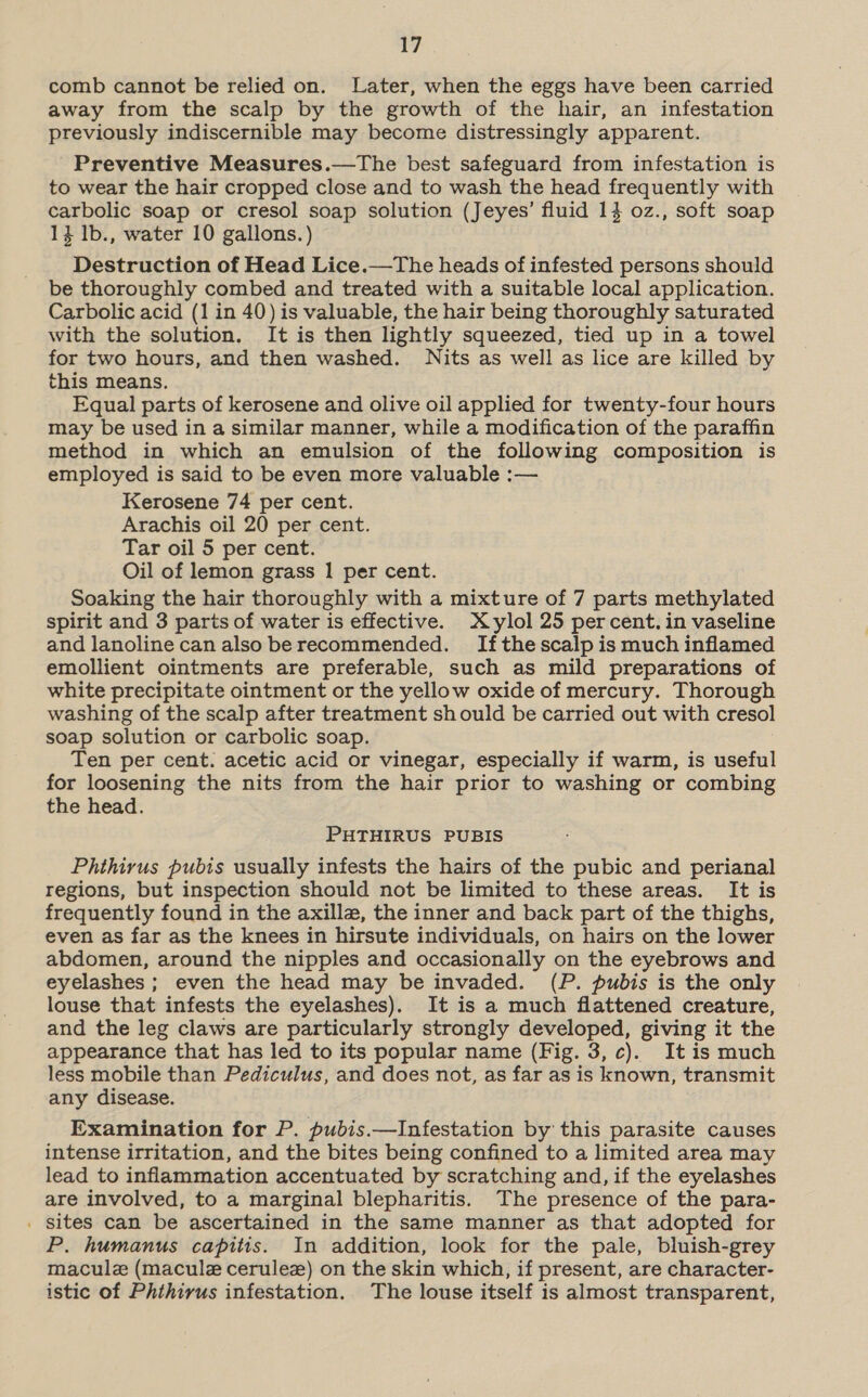 comb cannot be relied on. Later, when the eggs have been carried away from the scalp by the growth of the hair, an infestation previously indiscernible may become distressingly apparent. Preventive Measures.—The best safeguard from infestation is to wear the hair cropped close and to wash the head frequently with carbolic soap or cresol soap solution (Jeyes’ fluid 14 0z., soft soap 14 1b., water 10 gallons.) Destruction of Head Lice.—The heads of infested persons should be thoroughly combed and treated with a suitable local application. Carbolic acid (1 in 40) is valuable, the hair being thoroughly saturated with the solution. It is then lightly squeezed, tied up in a towel for two hours, and then washed. Nits as well as lice are killed by this means. Equal parts of kerosene and olive oil applied for twenty-four hours may be used in a similar manner, while a modification of the paraffin method in which an emulsion of the following composition is employed is said to be even more valuable :— Kerosene 74 per cent. Arachis oil 20 per cent. Tar oil 5 per cent. Oil of lemon grass 1 per cent. Soaking the hair thoroughly with a mixture of 7 parts methylated spirit and 3 parts of water is effective. Xylol 25 percent. in vaseline and lanoline can also be recommended. Ifthescalp is much inflamed emollient ointments are preferable, such as mild preparations of white precipitate ointment or the yellow oxide of mercury. Thorough washing of the scalp after treatment sh ould be carried out with cresol soap solution or carbolic soap. Ten per cent. acetic acid or vinegar, especially if warm, is useful for loosening the nits from the hair prior to washing or combing the head.  PHTHIRUS PUBIS Phthirus pubis usually infests the hairs of the pubic and perianal regions, but inspection should not be limited to these areas. It is frequently found in the axille, the inner and back part of the thighs, even as far as the knees in hirsute individuals, on hairs on the lower abdomen, around the nipples and occasionally on the eyebrows and eyelashes ; even the head may be invaded. (P. pubis is the only louse that infests the eyelashes). It is a much flattened creature, and the leg claws are particularly strongly developed, giving it the appearance that has led to its popular name (Fig. 3, c). It is much less mobile than Pediculus, and does not, as far as is known, transmit any disease. Examination for P. pubis.—Infestation by this parasite causes intense irritation, and the bites being confined to a limited area may lead to inflammation accentuated by scratching and, if the eyelashes are involved, to a marginal blepharitis. The presence of the para- . sites can be ascertained in the same manner as that adopted for P. humanus capitis. In addition, look for the pale, bluish-grey macule (macule cerulez) on the skin which, if present, are character- istic of Phthirus infestation. The louse itself is almost transparent,