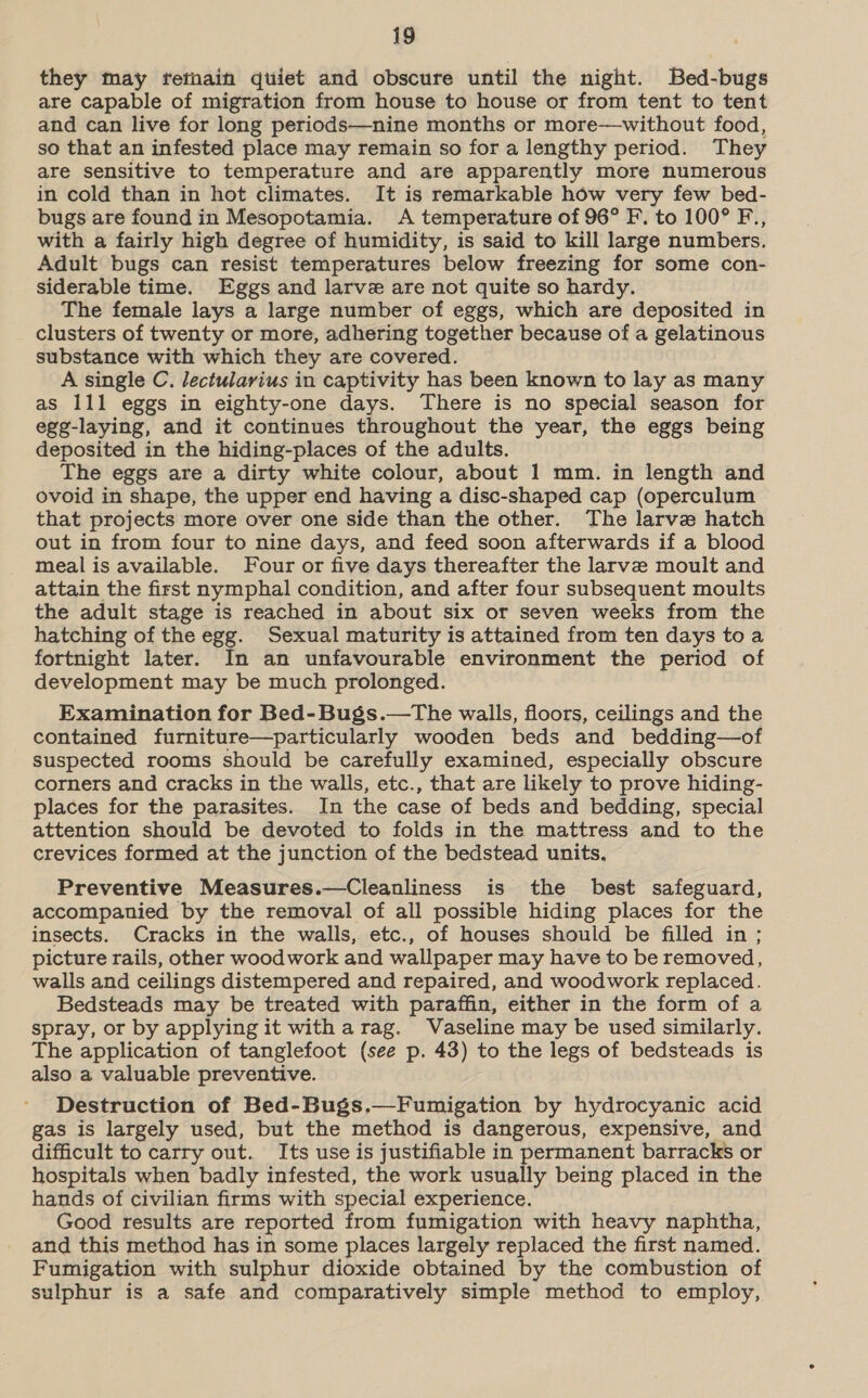 they may fetnain quiet and obscure until the night. Bed-bugs are capable of migration from house to house or from tent to tent and can live for long periods—nine months or more—without food, so that an infested place may remain so for a lengthy period. They are sensitive to temperature and are apparently more numerous in cold than in hot climates. It is remarkable how very few bed- bugs are found in Mesopotamia. A temperature of 96° F. to 100° F., with a fairly high degree of humidity, is said to kill large numbers. Adult bugs can resist temperatures below freezing for some con- siderable time. Eggs and larve are not quite so hardy. The female lays a large number of eggs, which are deposited in clusters of twenty or more, adhering together because of a gelatinous substance with which they are covered. A single C. lectularius in captivity has been known to lay as many as 111 eggs in eighty-one days. There is no special season for egg-laying, and it continues throughout the year, the eggs being deposited in the hiding-places of the adults. The eggs are a dirty white colour, about 1 mm. in length and ovoid in shape, the upper end having a disc-shaped cap (operculum that projects more over one side than the other. The larve hatch out in from four to nine days, and feed soon afterwards if a blood meal is available. Four or five days thereafter the larve moult and attain the first nymphal condition, and after four subsequent moults the adult stage is reached in about six or seven weeks from the hatching of the egg. Sexual maturity is attained from ten days to a fortnight later. In an unfavourable environment the period of development may be much prolonged. Examination for Bed-Bugs.—The walls, floors, ceilings and the contained furniture—particularly wooden beds and bedding—of suspected rooms should be carefully examined, especially obscure corners and cracks in the walls, etc., that are likely to prove hiding- places for the parasites. In the case of beds and bedding, special attention should be devoted to folds in the mattress and to the crevices formed at the junction of the bedstead units, Preventive Measures.—Cleanliness is the best safeguard, accompanied by the removal of all possible hiding places for the insects. Cracks in the walls, etc., of houses should be filled in; picture rails, other woodwork and wallpaper may have to be removed, walls and ceilings distempered and repaired, and woodwork replaced. Bedsteads may be treated with paraffin, either in the form of a spray, or by applying it with arag. Vaseline may be used similarly. The application of tanglefoot (see p. 43) to the legs of bedsteads is also a valuable preventive. Destruction of Bed-Bugs.—Fumigation by hydrocyanic acid gas is largely used, but the method is dangerous, expensive, and difficult to carry out. Its use is justifiable in permanent barracks or hospitals when badly infested, the work usually being placed in the hands of civilian firms with special experience. Good results are reported from fumigation with heavy naphtha, and this method has in some places largely replaced the first named. Fumigation with sulphur dioxide obtained by the combustion of sulphur is a safe and comparatively simple method to employ,