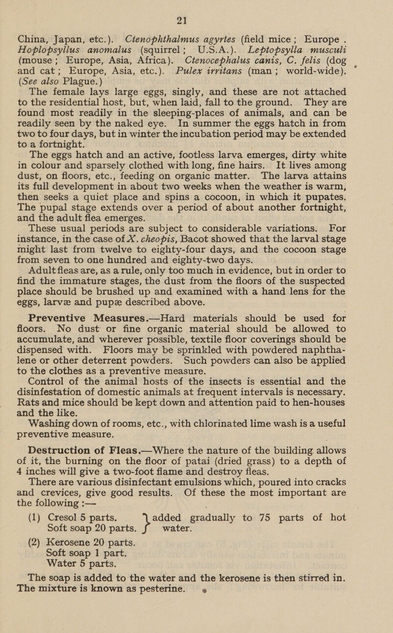 24 China, Japan, etc.). Ctenophthalmus agyrtes (field mice; Europe . Hoblopsylilus anomalus (squirrel; U.S.A.). Leptopsylla musculi (mouse ; Europe, Asia, Africa). Ctenocephalus canis, C. felis (dog and cat; Europe, Asia, etc.). Pulex irvritans (man; world-wide). (See also Plague.) The female lays large eggs, singly, and these are not attached to the residential host, but, when laid, fall to the ground. They are found most readily in the sleeping-places of animals, and can be readily seen by the naked eye. In summer the eggs hatch in from two to four days, but in winter the incubation period may be extended to a fortnight. The eggs hatch and an active, footless larva emerges, dirty white in colour and sparsely clothed with long, fine hairs. It lives among dust, on floors, etc., feeding on organic matter. The larva attains its full development in about two weeks when the weather is warm, then seeks a quiet place and spins a cocoon, in which it pupates. The pupal stage extends over a period of about another fortnight, and the adult flea emerges. These usual periods are subject to considerable variations. For instance, in the case of X. cheopis, Bacot showed that the larval stage might last from twelve to eighty-four days, and the cocoon stage from seven to one hundred and eighty-two days. Adult fleas are, as arule, only too much in evidence, but in order to find the immature stages, the dust from the floors of the suspected place should be brushed up and examined with a hand lens for the eggs, larve and pupe described above. Preventive Measures.—Hard materials should be used for floors. No dust or fine organic material should be allowed to accumulate, and wherever possible, textile floor coverings should be dispensed with. Floors may be sprinkled with powdered naphtha- lene or other deterrent powders. Such powders can also be applied to the clothes as a preventive measure. Control of the animal hosts of the insects is essential and the disinfestation of domestic animals at frequent intervals is necessary. Rats and mice should be kept down and attention paid to hen-houses and the like. Washing down of rooms, etc., with chlorinated lime wash is a useful preventive measure. Destruction of Fleas.—Where the nature of the building allows of it, the burning on the floor of patai (dried grass) to a depth of 4 inches will give a two-foot flame and destroy fleas. There are various disinfectant emulsions which, poured into cracks and crevices, give good results. Of these the most important are the following :— (1) Cresol 5 parts. added gradually to 75 parts of hot Soft soap 20 parts. water. (2) Kerosene 20 parts. Soft soap 1 part. Water 5 parts. The soap is added to the water and the kerosene is then stirred in. The mixture is known as pesterine. @