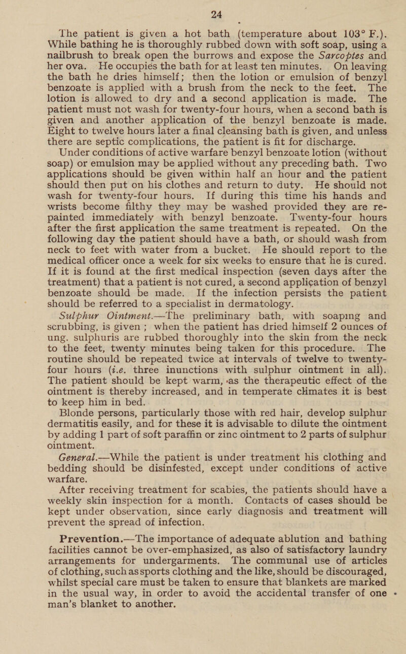The patient is given a hot bath (temperature about 103° F.). While bathing he is thoroughly rubbed down with soft soap, using a nailbrush to break open the burrows and expose the Sarcoptes and her ova. He occupies the bath for at least ten minutes. On leaving the bath he dries himself; then the lotion or emulsion of benzyl benzoate is applied with a brush from the neck to the feet. The lotion is allowed to dry and a second application is made. The patient must not wash for twenty-four hours, when a second bath is given and another application of the benzyl benzoate is made. Eight to twelve hours later a final cleansing bath is given, and unless there are septic complications, the patient is fit for discharge. Under conditions of active warfare benzyl benzoate lotion (without soap) or emulsion may be applied without any preceding bath. Two applications should be given within half an hour and the patient should then put on his clothes and return to duty. He should not wash for twenty-four hours. If during this time his hands and wrists become filthy they may be washed provided they are re- painted immediately with benzyl benzoate. Twenty-four hours after the first application the same treatment is repeated. On the following day the patient should have a bath, or should wash from neck to feet with water from a bucket. He should report to the medical officer once a week for six weeks to ensure that he is cured. If it is found at the first medical inspection (seven days after the treatment) that a patient is not cured, a second appli¢ation of benzyl benzoate should be made. If the infection persists the patient should be referred to a specialist in dermatology. Sulphur Ointment.—The preliminary bath, with soapmg and scrubbing, is given ; when the patient has dried himself 2 ounces of ung. sulphuris are rubbed thoroughly into the skin from the neck to the feet, twenty minutes being taken for this procedure. The routine should be repeated twice at intervals of twelve to twenty- four hours (i.e. three inunctions with sulphur ointment in all). The patient should be kept warm, -as the therapeutic effect of the ointment is thereby increased, and in temperate cHmates it is best to keep him in bed. Blonde persons, particularly those with red hair, develop sulphur dermatitis easily, and for these it is advisable to dilute the ointment by adding 1 part of soft paraffin or zinc ointment to 2 parts of sulphur ointment. General.—While the patient is under treatment his clothing and bedding should be disinfested, except under conditions of active warfare. After receiving treatment for scabies, the patients should have a weekly skin inspection for a month. Contacts of cases should be | kept under observation, since early diagnosis and treatment will prevent the spread of infection. Prevention.—The importance of adequate ablution and bathing facilities cannot be over-emphasized, as also of satisfactory laundry arrangements for undergarments. The communal use of articles of clothing, such assports clothing and the like, should be discouraged, whilst special care must be taken to ensure that blankets are marked in the usual way, in order to avoid the accidental transfer of one - man’s blanket to another.