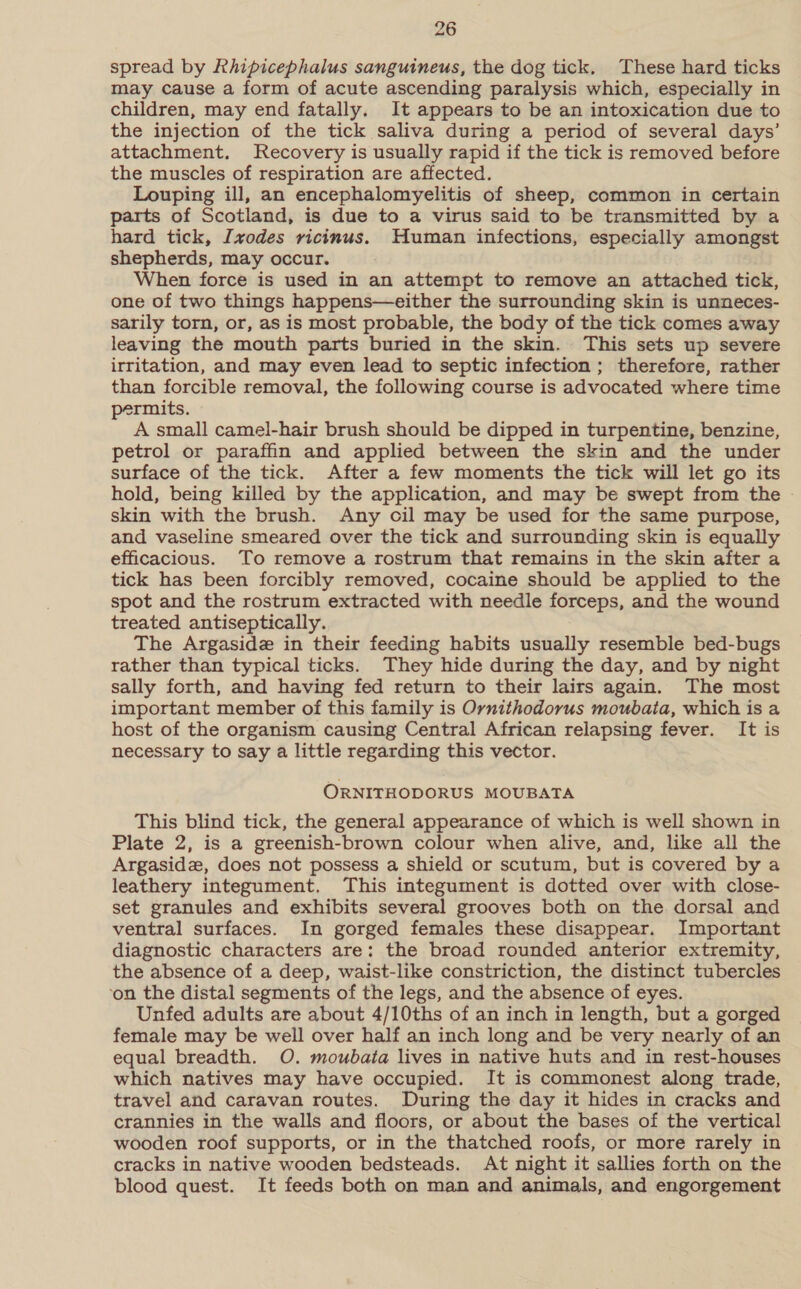 spread by Rhipicephalus sanguineus, the dog tick. These hard ticks may cause a form of acute ascending paralysis which, especially in children, may end fatally. It appears to be an intoxication due to the injection of the tick saliva during a period of several days’ attachment. Jecovery is usually rapid if the tick is removed before the muscles of respiration are affected. Louping ill, an encephalomyelitis of sheep, common in certain parts of Scotland, is due to a virus said to be transmitted by a hard tick, I[vodes ricinus. Human infections, especially amongst shepherds, may occur. When force is used in an attempt to remove an attached tick, one of two things happens—either the surrounding skin is unneces- sarily torn, or, as is most probable, the body of the tick comes away leaving the mouth parts buried in the skin. This sets up severe irritation, and may even lead to septic infection ; therefore, rather than forcible removal, the following course is advocated where time permits. A small camel-hair brush should be dipped in turpentine, benzine, petrol or paraffin and applied between the skin and the under surface of the tick. After a few moments the tick will let go its hold, being killed by the application, and may be swept from the skin with the brush. Any cil may be used for the same purpose, and vaseline smeared over the tick and surrounding skin is equally efficacious. To remove a rostrum that remains in the skin after a tick has been forcibly removed, cocaine should be applied to the spot and the rostrum extracted with needle forceps, and the wound treated antiseptically. The Argaside in their feeding habits usually resemble bed-bugs rather than typical ticks. They hide during the day, and by night sally forth, and having fed return to their lairs again. The most important member of this family is Ornithodorus moubata, which is a host of the organism causing Central African relapsing fever. It is necessary to say a little regarding this vector. ORNITHODORUS MOUBATA This blind tick, the general appearance of which is well shown in Plate 2, is a greenish-brown colour when alive, and, like all the Argasidz, does not possess a shield or scutum, but is covered by a leathery integument. This integument is dotted over with close- set granules and exhibits several grooves both on the dorsal and ventral surfaces. In gorged females these disappear. Important diagnostic characters are: the broad rounded anterior extremity, the absence of a deep, waist-like constriction, the distinct tubercles ‘on the distal segments of the legs, and the absence of eyes. Unfed adults are about 4/10ths of an inch in length, but a gorged female may be well over half an inch long and be very nearly of an equal breadth. O. moubaia lives in native huts and in rest-houses which natives may have occupied. It is commonest along trade, travel and caravan routes. During the day it hides in cracks and crannies in the walls and floors, or about the bases of the vertical wooden roof supports, or in the thatched roofs, or more rarely in cracks in native wooden bedsteads. At night it sallies forth on the blood quest. It feeds both on man and animals, and engorgement
