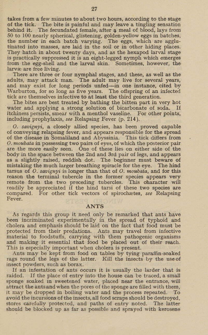 takes from a few minutes to about two hours, according to the stage of the tick. The bite is painful and may leave a tingling sensation behind it. The fecundated female, after 3 meal of blood, lays from 50 to 100 nearly spherical, glistening, golden-yellow eggs in batches, the number in each batch varying. The eggs, which are agglu- tinated into masses, are laid in the soil or in other hiding places. They hatch in about twenty days, and as the hexapod larval stage is practically suppressed it is an eight-legged nymph which emerges from the egg-shell and the larval skin. Sometimes, however, the larve are free living. There are three or four nymphal stages, and these, as well as the adults, may attack man. The adult may live for several years, and may exist for long periods unfed—in one instance, cited by Warburton, for so long as five years. The offspring of an infected tick are themselves infective to at least the third generation. The bites are best treated by bathing the bitten part in very hot water and applying a strong solution of bicarbonate of soda. If itchiness persists, smear with a menthol vaseline. For other points, including prophylaxis, see Relapsing Fever (p. 214). O. savignyt, a closely allied species, has been proved capable of conveying relapsing fever, and appears responsible for the spread of the disease in Somaliland and Abyssinia. This tick differs from O. moubata in possessing two pairs of eyes, of which the posterior pair are the more easily seen. One of these lies on either side of the body in the space between the 2nd and 3rd pair of legs, and appears as a slightly raised, reddish dot. The beginner must beware of mistaking the much larger breathing spiracle for the eye. The hind tarsus of O. savignyi is longer than that of O. moubaia, and for this reason the terminal tubercle in the former species appears very remote from the two preceding tubercles. This character will readily be appreciated if the hind tarsi of these two species are compared. For other tick vectors of spirochetes, see ae Fever. ANTS As regards this group it need only be remarked that ants have been incriminated experimentally in the spread of typhoid and cholera and emphasis should be laid on the fact that food must be protected from their predations. Ants may travel from infective material to foodstuffs, carrying with them pathogenic organisms and making it essential that food be placed out of their reach. This is especially important when cholera is present. Ants may be kept from food on tables by tying paraffin-soaked rags round the legs of the latter. Kill the insects by the useof insect powders, such as borax. If an infestation of ants occurs it is usually the larder that is raided. If the place of entry into the house can be traced, a small sponge soaked in sweetened water, placed near the entrance, will attract the antsand when the pores of the sponge are filled with them, it may be dropped in boiling water and the process repeated. To avoid the incursions of the insects, all food scraps should be destroyed, stores carefully protected, and paths of entry noted. The latter should be blocked up as far as possible and sprayed with kerosene